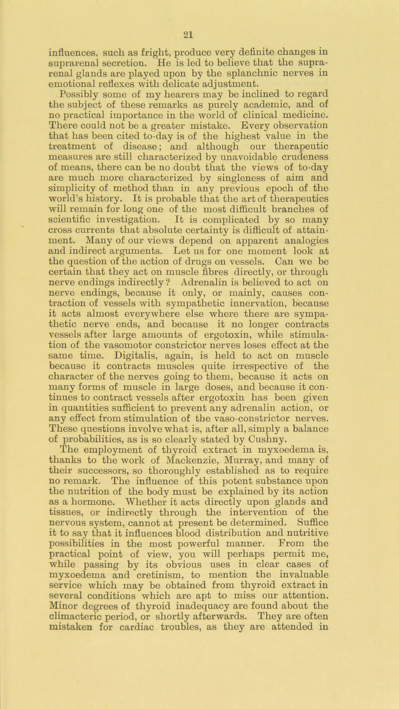 influences, such as fright, produce very definite changes in suprarenal secretion. He is led to believe that the supra- renal glands are played upon by the splanchnic nerves in emotional reflexes with delicate adjustment. Possibly some of my hearers may be inclined to regard the subject of these remarks as purely academic, and of no practical importance in the world of clinical medicine. There could not be a greater mistake. Every observation that has been cited to-day is of the highest value in the treatment of disease; and although our therapeutic measures are still characterized by unavoidable crudeness of means, there can be no doubt that the views of to-day are much more characterized by singleness of aim and simplicity of method than in any previous epoch of the world’s history. It is probable that the art of therapeutics will remain for long one of the most difficult branches of scientific investigation. It is complicated by so many ci’oss currents that absolute certainty is difficult of attain- ment. Many of our views depend on apparent analogies and indirect arguments. Let us for one moment look at the question of the action of drugs on vessels. Can we be certain that they act on muscle fibres directly, or through nerve endings indirectly ? Adrenalin is believed to act on nerve endings, because it only, or mainly, causes con- traction of vessels with sympathetic innervation, because it acts almost everywhere else where there are sympa- thetic nerve ends, and because it no longer contracts vessels after large amounts of ergotoxin, while stimula- tion of the vasomotor constrictor nerves loses effect at the same time. Digitalis, again, is held to act on muscle because it contracts muscles quite irrespective of the character of the nerves going to them, because it acts on many forms of muscle in large doses, and because it con- tinues to contract vessels after ergotoxin has been given in quantities sufficient to prevent any adrenalin action, or any effect from stimulation of the vaso-constrictor nerves. These questions involve what is, after all, simply a balance of probabilities, as is so clearly stated by Cushny. The employment of thyroid extract in myxoedema is, thanks to the work of Mackenzie, Murray, and many of their successors, so thoroughly established as to require no remark. The influence of this potent substance upon the nutrition of the body must be explained by its action as a hormone. Whether it acts directly upon glands and tissues, or indirectly through the intervention of the nervous system, cannot at present be determined. Suffice it to say that it influences blood distribution and nutritive possibilities in the most powerful manner. From the practical point of view, you will perhaps permit me, while passing by its obvious uses in clear cases of myxoedema and cretinism, to mention the invaluable service which may be obtained from thyroid extract in several conditions which are apt to miss our attention. Minor degrees of thyroid inadequacy are found about the climacteric period, or shortly afterwards. They are often mistaken for cardiac troubles, as they are attended in