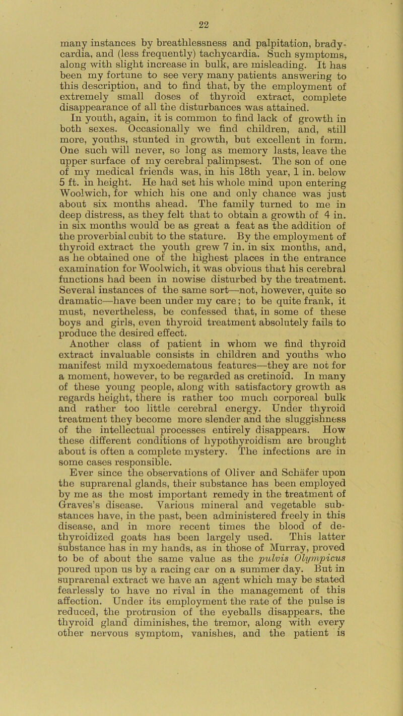 many instances by breathlessness and palpitation, brady- cardia, and (less frequently) tachycardia. Such symptoms, along with slight increase in bulk, are misleading. It has been my fortune to see very many patients answering to this description, and to find that, by the employment of extremely small doses of thyroid extract, complete disappearance of all the disturbances was attained. In youth, again, it is common to find lack of growth in both sexes. Occasionally we find children, and, still more, youths, stunted in growth, but excellent in form. One such will never, so long as memory lasts, leave the upper surface of my cerebral palimpsest. The son of one of my medical friends was, in his 18th year, 1 in. below 5 ft. in height. He had set his whole mind upon entering Woolwich, for which his one and only chance was just about six months ahead. The family turned to me in deep distress, as they felt that to obtain a growth of 4 in. in six months would be as great a feat as the addition of the proverbial cubit to the stature. By the employment of thyroid extract the youth grew 7 in. in six months, and, as he obtained one of the highest places in the entrance examination for Woolwich, it was obvious that his cerebral functions had been in nowise disturbed by the treatment. Several instances of the same sort—not, however, quite so dramatic—have been under my care; to be quite frank, it must, nevertheless, be confessed that, in some of these boys and gix-ls, even thyroid treatment absolutely fails to produce the desired effect. Another class of patient in whom we find thyroid extract invaluable consists in children and youths who manifest mild myxoedematous features—they are not for a moment, however, to be regarded as cretinoid. In many of these young people, along with satisfactory growth as regards height, there is rather too much corporeal bulk and rather too little cerebral energy. Under thyroid treatment they become more slender and the sluggishness of the intellectual processes entirely disappears. How these different conditions of hypothyroidism are brought about is often a complete mystery. The infections are in some cases responsible. Ever since the observations of Oliver and Schafer upon the suprarenal glands, their substance has been employed by me as the most important remedy in the treatment of Graves’s disease. Various mineral and vegetable sub- stances have, in the past, been administered freely in this disease, and in more recent times the blood of de- thyroidized goats has been largely used. This latter substance has in my hands, as in those of Murray, proved to be of about the same value as the pulvis Olympicua poured upon us by a racing car on a summer day. But in suprarenal extract we have an agent which may be stated fearlessly to have no rival in the management of this affection. Under its employment the rate of the pulse is reduced, the protrusion of the eyeballs disappears, the thyroid gland diminishes, the tremor, along with every other nervous symptom, vanishes, and the patient is