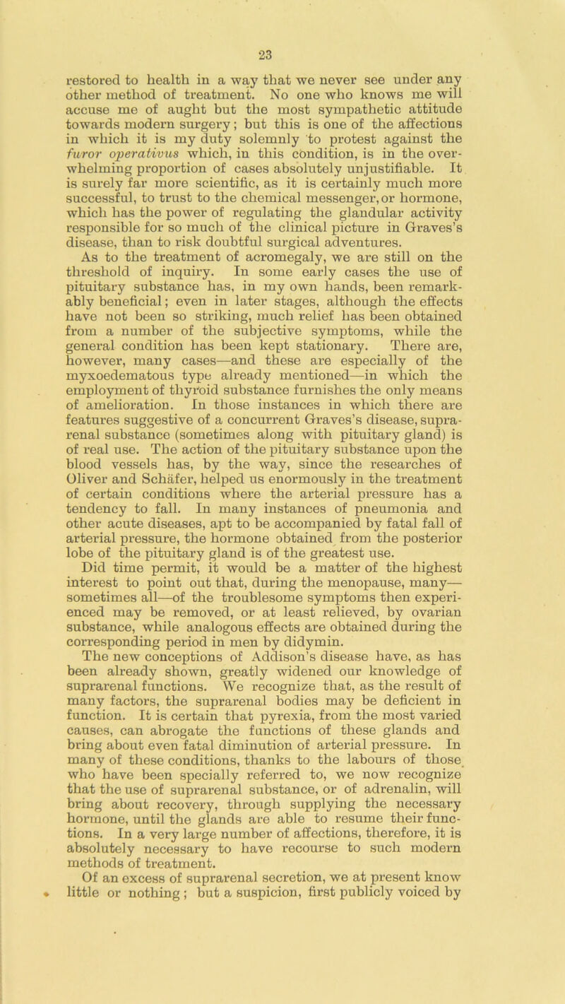 restored to health in a way that we never see under any other method of treatment. No one who knows me will accuse me of aught but the most sympathetic attitude towards modern surgery; but this is one of the affections in which it is my duty solemnly to protest against the furor operations which, in this condition, is in the over- whelming proportion of cases absolutely unjustifiable. It is surely far more scientific, as it is certainly much more successful, to trust to the chemical messenger, or hormone, which has the power of regulating the glandular activity responsible for so much of the clinical picture in Graves’s disease, than to risk doubtful surgical adventures. As to the treatment of acromegaly, we are still on the threshold of inquiry. In some early cases the use of pituitary substance has, in my own hands, been remark- ably beneficial; even in later stages, although the effects have not been so striking, much relief has been obtained from a number of the subjective symptoms, while the general condition has been kept stationary. There are, however, many cases—and these are especially of the myxoedematous type already mentioned—in which the employment of thyroid substance furnishes the only means of amelioration. In those instances in which there are features suggestive of a concurrent Graves’s disease, supra- renal substance (sometimes along with pituitary gland) is of real use. The action of the pituitary substance upon the blood vessels has, by the way, since the researches of Oliver and Schafer, helped us enormously in the treatment of certain conditions where the arterial pressure has a tendency to fall. In many instances of pneumonia and other acute diseases, apt to be accompanied by fatal fall of arterial pressure, the hormone obtained from the posterior lobe of the pituitary gland is of the greatest use. Did time permit, it would be a matter of the highest interest to point out that, during the menopause, many— sometimes all—of the troublesome symptoms then experi- enced may be removed, or at least relieved, by ovarian substance, while analogous effects are obtained during the corresponding period in men by didymin. The new conceptions of Addison’s disease have, as has been already shown, greatly widened our knowledge of suprarenal functions. We recognize that, as the result of many factors, the suprarenal bodies may be deficient in function. It is certain that pyrexia, from the most varied causes, can abrogate the functions of these glands and bring about even fatal diminution of arterial pressure. In many of these conditions, thanks to the labours of those who have been specially referred to, we now recognize that the use of suprarenal substance, or of adrenalin, will bring about recovery, through supplying the necessary hormone, until the glands are able to resume their func- tions. In a very large number of affections, therefore, it is absolutely necessary to have recourse to such modern methods of treatment. Of an excess of suprarenal secretion, we at present know • little or nothing ; but a suspicion, first publicly voiced by