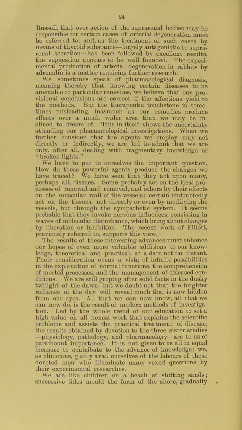 Russell, that over-action of the suprarenal bodies may be responsible for certain cases of arterial degeneration must be referred to, and, as the treatment of such cases by means of thyroid substance—-largely antagonistic to supra- renal secretion—has been followed by excellent results, the suggestion appears to be well founded. The experi- mental production of arterial degeneration in rabbits by adrenalin is a matter requiring further research. We sometimes speak of pharmacological diagnosis, meaning thereby that, knowing certain diseases to be amenable to particular remedies, we believe that our pro- visional conclusions are correct if the affections yield to the methods. But the therapeutic touchstone is some- times misleading, inasmuch as our remedies produce effects over a much wider area than we may be in- clined to dream of. This in itself shows the uncertainty attending our pharmacological investigations. When we further consider that the agents we employ may act directly or indirectly, we are led to admit that we are only, after all, dealing with fragmentary knowledge or “ broken lights.” We have to put to ourselves the important question, How do these powerful agents produce the changes we have traced? We have seen that they act upon many, perhaps all, tissues. Some probably act on the local pro- cesses of renewal and removal, and others by their effects on the muscular wall of the vessels; certain undoubtedly act on the tissues, not directly or even by modifying the vessels, but through the sympathetic system. It seems probable that they invoke nervous influences, consisting in waves of molecular disturbance, which bring about changes by liberation or inhibition. The recent work of Elliott, previously referred to, supports this view. The results of these interesting advances must enhance our hopes of even more valuable additions to our know- ledge, theoretical and practical, at a date not far distant. Their consideration opens a vista of infinite possibilities in the explanation of normal functions, the comprehension of morbid processes, and the management of diseased con- ditions. We are still groping after solid facts in the dusky twilight of the dawn, but we doubt not that the brighter radiance of the day will reveal much that is now hidden from our eyes. All that we can now know, all that we can now do, is the result of modern methods of investiga- tion. Led by the whole trend of our education to set a high value on all honest work that explains the scientific problems and assists the practical treatment of disease, the results obtained by devotion to the three sister studies —physiology, pathology, and pharmacology—are to us of paramount importance. It is not given to us all in equal measure to contribute to the advance of knowledge; we, as clinicians, gladly avail ourselves of the labours of those devoted men who illuminate many vexed questions by their experimental researches. We are like children on a beach of shifting sands; successive tides mould the form of the shore, gradually •