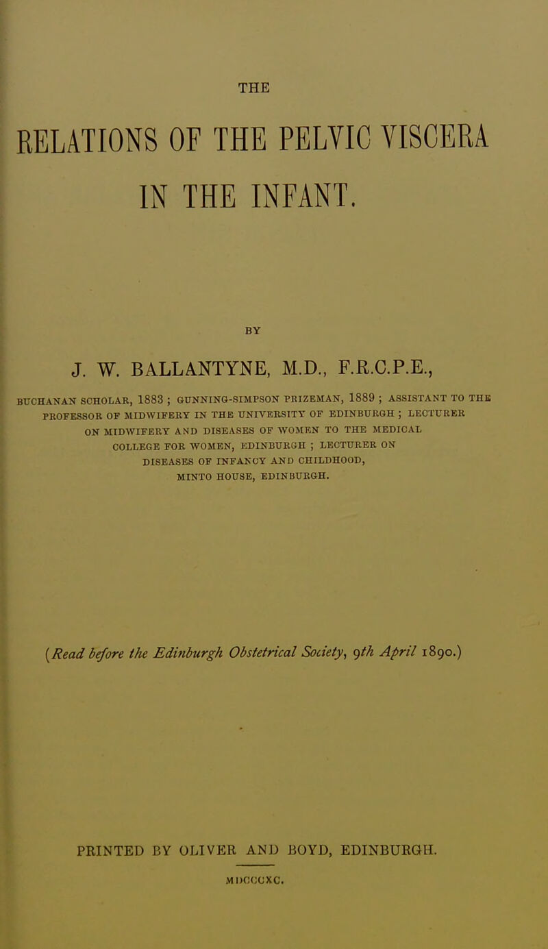 THE RELATIONS OF THE PELVIC VISCERA IN THE INFANT. BY J. W. BALLANTYKE, M.D., F.R.C.P.E., BUCHANAN SCHOLAR, 1883 ; GUNNING-SIMPSON PRIZEMAN, 1889 ; ASSISTANT TO THK PROFESSOR OF MIDWIFERY IN THE UNIVERSITY OF EBINBURGH ; LECTURER ON MIDWIFERY AND DISEASES OF WOMEN TO THE MEDICAL COLLEGE FOR WOMEN, EDINBURGH ; LECTURER ON DISEASES OF INFANCY AND CHILDHOOD, MINTO HOUSE, EDINBURGH. {Read before the Edinburgh Obstetrical Society, <)th April 1890.) PRINTED BY OLIVER AND BOYD, EDINBURGH. Mi)f!(;cxc.