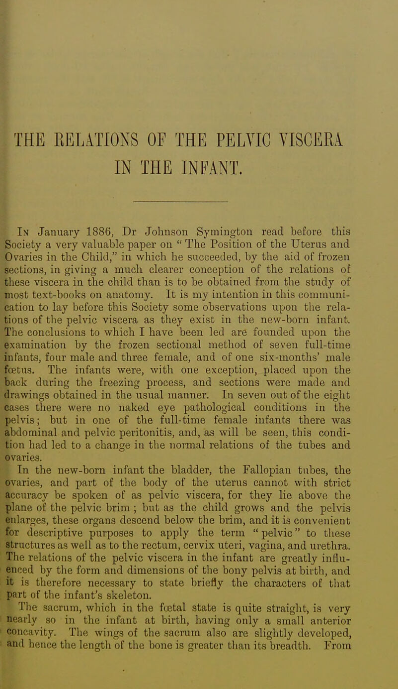 THE RELmONS OF THE PELVIC VISCEM IN THE INFANT. I — * In January 1886, Dr Johnson Symington read before this Society a very valuable paper on  The Position of the Uterus and Ovaries in the Child, in which he succeeded, by the aid of frozen sections, in giving a much clearer conception of the relations of these viscera in the child than is to be obtained from the study of most text-books on anatomy. It is my intention in this communi- cation to lay before this Society some observations upon tlie rela- tions of the pelvic viscera as they exist in the new-born infant. The conclusions to which I have been led are founded upon the examination by the frozen sectional metliod of seven full-time infants, four male and three female, and of one six-months' male foetus. The infants were, with one exception, placed upon the back during the freezing process, and sections were made and drawings obtained in the usual manner. In seven out of tlie eiglit cases there were no naked eye pathological conditions in the pelvis; but in one of the full-time female infants there was abdominal and pelvic peritonitis, and, as will be seen, this condi- tion had led to a change in the normal relations of the tubes and ovaries. In the new-born infant the bladder, the Fallopian tubes, the ovaries, and part of tlie body of the uterus cannot with strict accuracy be spoken of as pelvic viscera, for they lie above the plane of the pelvic brim ; but as the child grows and the pelvis enlarges, these organs descend below the brim, and it is convenient for descriptive purposes to apply the term  pelvic to these structures as well as to the rectum, cervix uteri, vagina, and urethra. The relations of the pelvic viscera in the infant are greatly influ- enced by the form and dimensions of the bony pelvis at birth, and it is therefore necessary to state briefly the characters of that part of the infant's skeleton. Tlie sacrum, which in the fuetal state is quite straight, is very nearly so in the infant at birth, having only a small anterior concavity. The wings of the sacrum also are slightly developed, and hence the length of the bone is greater than its breadth. From