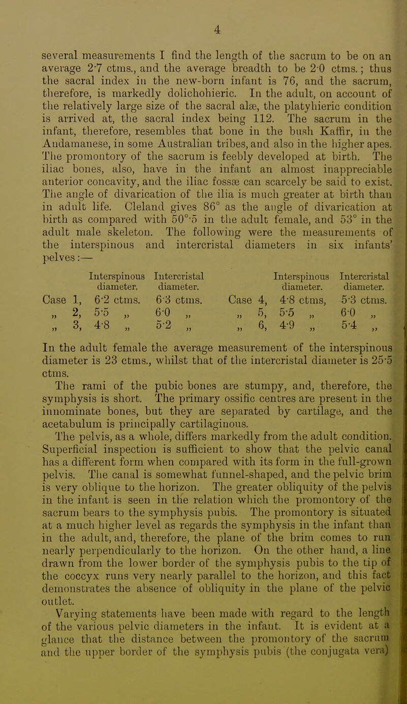 several measurements I find the length of tlie sacrum to be on an average 27 ctins., and the average breadth to be 2 0 ctras.; thus the sacral index in the new-born infant is 76, and the sacrum, tlierefore, is markedly dolichohieric. In the adult, on account of tlie relatively large size of the sacral alse, the platyhieric condition is arrived at, the sacral index being 112. The sacrum in the infant, therefore, resembles that bone in the busli Kaffir, in the Audamanese, in some Australian tribes, and also in the higher apes. Tlie promontory of the sacrum is feebly developed at birth. The iliac bones, also, have in the infant an almost inappreciable anterior concavity, and the iliac fossee can scarcely be said to exist. The angle of divarication of the ilia is much greater at birth than in adult life. Cleland gives 86° as the angle of divarication at birth as compared with 50°'o in the adult female, and 53° in the adult male skeleton. The following were the measurements of the interspinous and intercristal diameters in six infants' pelves:— Case 1. 2, 3, luterspinous diameter. 6 2 ctms. 5-5 „ 4-8 „ lutercristal diameter. 6 3 ctms. 6-0 „ 0-2 .. Case 4, 6, Interspiuous diameter. 4- 8 ctms, 5- 5 „ 4-9 Intercristal diameter. 5'3 ctms. 60 „ 5-4 .. In the adult female the average measurement of the interspinous diameter is 23 ctms., whilst that of the intercristal diameter is 25'5 ctms. Tlie rami of the pubic bones are stumpy, and, therefore, the symphysis is short. The primary ossific centres are present in the innominate bones, but they are separated by cartilage, and the acetabulum is principally cartilaginous. The pelvis, as a whole, differs markedly from the adult condition. Superficial inspection is sufficient to show that the pelvic canal has a different form when compared with its form in the full-grown pelvis. Tlie canal is somewhat funnel-shaped, and the pelvic brim is very oblique to the horizon. The greater obliquity of the pelvis in the infant is seen in tlie relation which the promontory of the sacrum bears to the symphysis pubis. The promontory is situated at a much higher level as regards the symphysis in the infant than in the adult, and, therefore, the plane of the brim comes to run nearly perpendicularly to the horizon. On the other hand, a line drawn from the lower border of tlie symphysis pubis to the tip of the coccyx runs very nearly parallel to the horizon, and this fact demonstrates the absence of obliquity in the plane of the pelvic outlet. Varying statements have been made with regard to the length of the various pelvic diameters in the infant. It is evident at a glance that the distance between the promontory of the sacrum and the upper border of the symphysis pubis (the conjugata vei'a)