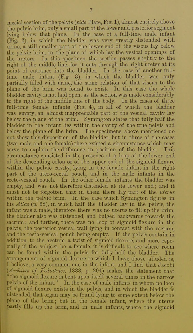 mesial section of the pelvis (vide Plate, Fig. 1), almost entirely above the pelvic brim, only a small part of the lower and posterior segment lying below that plane. In the case of a full-time male infant (Fig. 2), in which the bladder was very greatly distended with urine, a still smaller part of the lower end of the viscus lay below the pelvic brim, in the plane of which lay the vesical openings of the ureters. In this specimen the section passes slightly to the right of the middle line, for it cuts through the right ureter at its point of entrance into the bladder. In the case of another full- time male infant (Fig. 3), in which the bladder was only partially filled with urine, the same relation of that viscus to the plane of the brim was found to exist. In this case the whole bladder cavity is not laid open, as the section was made considerably to the right of the middle line of the body. In the cases of three full-time female infants (Fig. 4), in all of which the bladder was empty, an almost inappreciable part of the vesical cavity lay below the plane of the brim. Symington states that fully half the bladder in the infant lies within the cavity of the true pelvis and below the plane of the brim. The specimens above mentioned do not show this disposition of the bladder, but in three of the cases (two male and one female) there existed a circumstance which may serve to explain the difference in position of the bladder. Tliis circumstance consisted in the presence of a loop of the lower end of the descending colon or of the upper end of the sigmoid flexure within the pelvic cavity, lying in the female infant in the right part of the utero-rectal pouch, and in the male infants in the recto-vesical pouch. In the other female infants the bladder was empty, and was not therefore distended at its lower end; and it must not be forgotten that in them there lay part of the ^Uerus within the pelvic brim. In the case wliich Symington figures in his Atlas (p. 68), in which half the bladder lay in the pelvis, the infant was a male, therefore there was no uterus to fill up the brim, the bladder also was distended, and bulged backwards towards the sacrum; and further, there was no loop of sigmoid flexure in the pelvis, the posterior vesical wall lying in contact with the rectum, and the recto-vesical pouch being empty. If the pelvis contain in addition to the rectum a twist of sigmoid flexure, and more espe- cially if the subject be a female, it is difficult to see where room can be found within the pelvis for fully half the bladder. The arrangement of sigmoid flexure to which I have above alluded is, I believe, a very common one in the infant, and I find that Jacobi {Archives of Pediatrics, 1888, p. 204) makes tlie statement that  the sigmoid flexure is bent upon itself several times in the narrow pelvis of the infant. In the case of male infants in whom no loop of sigmoid flexure exists in the pelvis, and in which the bladder is distended, that organ may be found lying to some extent below the plane of the brim; but in the female infant, where the uterus partly fills up the brim, and in male infants, where the sigmoid