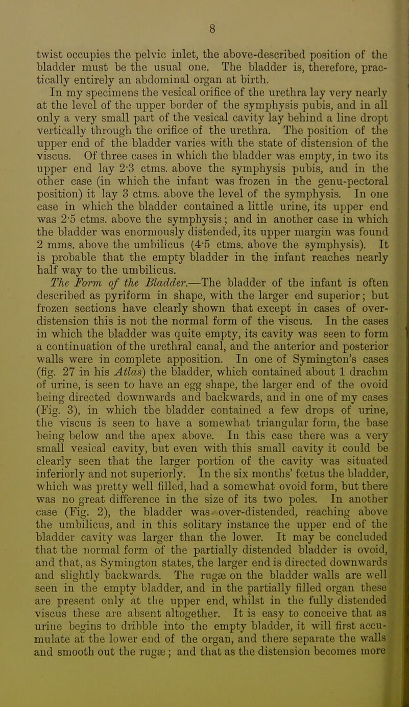 twist occupies the pelvic inlet, the above-described position of the bladder must be the usual one. The bladder is, therefore, prac- tically entirely an abdominal organ at birth. In my specimens the vesical orifice of the urethra lay very nearly at the level of the upper border of the symphysis pubis, and in all only a very small part of the vesical cavity lay behind a line dropt vertically through the orifice of the urethra. The position of the upper end of the bladder varies vpith the state of distension of the viscus. Of three cases in which the bladder was empty, in two its upper end lay 2 3 ctms. above the symphysis pubis, and in the other case (in which the infant was frozen in the genu-pectoral position) it lay 3 ctms. above the level of the symphysis. In one case in which the bladder contained a little urine, its upper end was 2'5 ctms. above the symphysis; and in another case in which the bladder was enormously distended, its upper margin was found 2 mms. above the umbilicus (4'5 ctms. above the symphysis). It is probable that the empty bladder in the infant reaches nearly half way to the umbilicus. The Form of the Bladder.—The bladder of the infant is often described as pyriform in shape, with the larger end superior; but frozen sections have clearly shown that except in cases of over- distension this is not the normal form of the viscus. In the cases in which the bladder was quite empty, its cavity was seen to form a continuation of the urethral canal, and the anterior and posterior walls were in complete apposition. In one of Symington's cases (fig. 27 in his Atlas) the bladder, which contained about 1 drachm of urine, is seen to have an egg shape, the larger end of the ovoid being directed downwards and backwards, and in one of my cases (Fig. 3), in which the bladder contained a few drops of urine, the viscus is seen to have a somewhat triangular form, the base being below and the apex above. In this case there was a very small vesical cavity, but even with this small cavity it could be clearly seen that the larger portion of the cavity was situated inferiorly and not superiorly. In the six months' foetus the bladder, which was pretty well filled, had a somewhat ovoid form, but there was no great difference in the size of its two poles. In another case (Fig. 2), the bladder was- over-distended, reaching above the umbilicus, and in this solitary instance the upper end of the bladder cavity was larger than the lower. It may be concluded that the normal form of the partially distended bladder is ovoid, and that, as Symington states, the larger end is directed downwards and slightly backwards. The ruga3 on the bladder walls are well seen in the empty bladder, and in the partially filled organ these are present only at the upper end, whilst in the fully distended viscus these are absent altogether. It is easy to conceive that as urine begins to dribble into the empty bladder, it will first accu- mulate at the lower end of the organ, and there separate the walls and smooth out the ruga3; and that as the distension becomes more