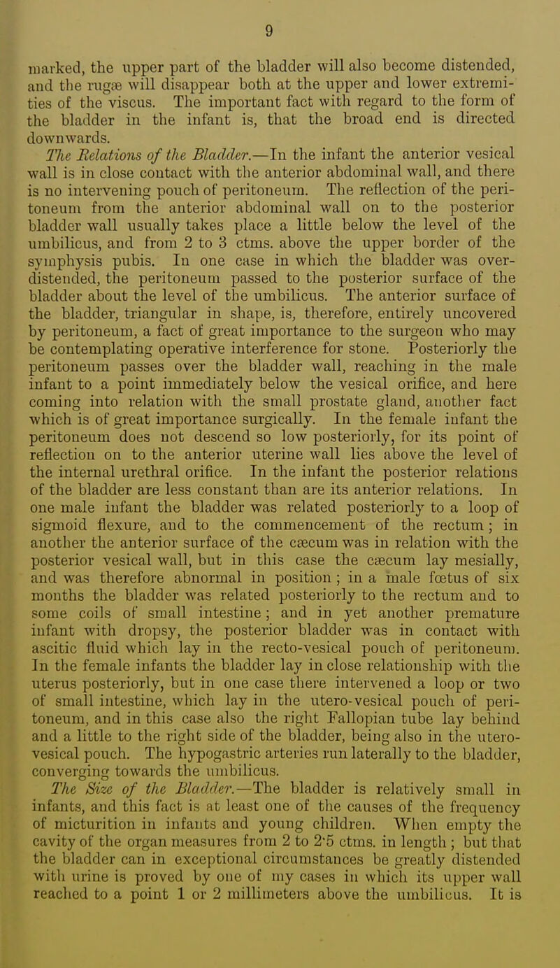 marked, the upper part of the bladder will also become distended, and the rugae will disappear both at the upper and lower extremi- ties of the viscus. The important fact with regard to the form of the bladder in the infant is, that the broad end is directed downwards. 21ie Relations of the Bladder.—In the infant the anterior vesical wall is in close contact with the anterior abdominal wall, and there is no intervening pouch of peritoneum. The reflection of the peri- toneum from the anterior abdominal wall on to the posterior bladder wall usually takes place a little below the level of the umbilicus, and from 2 to 3 ctms. above the upper border of the symphysis pubis. In one case in which the bladder was over- distencled, the peritoneum passed to the posterior surface of the bladder about the level of the umbilicus. The anterior surface of the bladder, triangular in shape, is, therefore, entirely uncovered by peritoneum, a fact of great importance to the surgeon who may be contemplating operative interference for stone. Posteriorly the peritoneum passes over the bladder wall, reaching in the male infant to a point immediately below the vesical orifice, and here coming into relation with the small prostate gland, another fact which is of great importance surgically. In the female infant the peritoneum does not descend so low posteriorly, for its point of reflection on to the anterior uterine wall lies above the level of the internal urethral orifice. In the infant the posterior relations of the bladder are less constant than are its anterior relations. In one male infant the bladder was related posteriorly to a loop of sigmoid flexure, and to the commencement of the rectum ; in another the anterior surface of the ctecum was in relation with the posterior vesical wall, but in this case the ctecum lay mesially, and was therefore abnormal in position ; in a male foetus of six months the bladder was related posteriorly to the rectum and to some coils of small intestine; and in yet another premature infant with dropsy, the posterior bladder was in contact with ascitic fluid which lay in the recto-vesical pouch of peritoneum. In the female infants the bladder lay in close relationship with the uterus posteriorly, but in one case there intervened a loop or two of small intestine, which lay in the utero-vesical pouch of peri- toneum, and in this case also the right Fallopian tube lay behind and a little to the right side of the bladder, being also in the utero- vesical pouch. The hypogastric arteries run laterally to the bladder, convergin towards the umbilicus. The Size of the Bladder.—The bladder is relatively small in infants, and this fact is at least one of the causes of the frequency of micturition in infants and young children. Wlien empty the cavity of the organ measures from 2 to 2'5 ctms. in length ; but that the bladder can in exceptional circumstances be greatly distended with urine is proved by one of my cases in whicli its upper wall reached to a point 1 or 2 millimeters above the umbilicus. It is