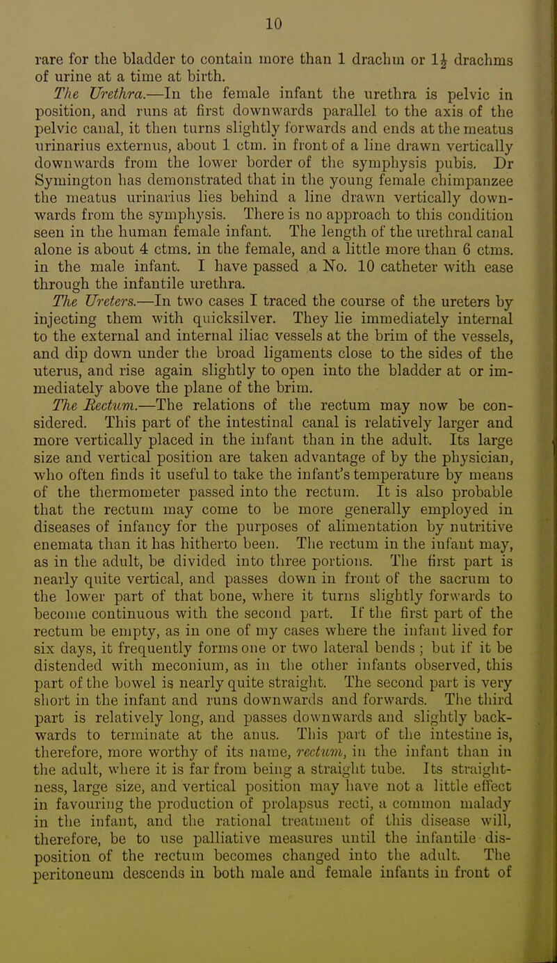 rare for the bladder to contain more than 1 drachm or 1^ drachms of urine at a time at birth. The Urethra.—In the female infant the urethra is pelvic in position, and runs at first downwards parallel to the axis of the pelvic canal, it then turns slightly iorwards and ends at the meatus urinarius exteruxis, about 1 ctm. in front of a line drawn vertically downwards from the lower border of the symphysis pubis. Dr Symington has demonstrated that in tlie young female chimpanzee the meatus urinarius lies behind a line drawn vertically down- wards from the symphysis. There is no approach to tliis condition seen in the human female infant. The length of the urethral canal alone is about 4 ctms. in the female, and a little more than 6 ctms. in the male infant. I have passed a No. 10 catheter with ease through the infantile urethra. The Ureters.—In two cases I traced the course of the ureters by injecting them with quicksilver. They lie immediately internal to the external and internal iliac vessels at the brim of the vessels, and dip down under the broad ligaments close to the sides of the uterus, and rise again slightly to open into the bladder at or im- mediately above the plane of the brim. The Bectuvi.—The relations of the rectum may now be con- sidered. This part of the intestinal canal is relatively larger and more vertically placed in the infant than in the adult. Its large size and vertical position are taken advantage of by the physician, who often finds it useful to take the infant's temperature by means of the thermometer passed into the rectum. It is also probable that the rectum may come to be more generally employed in diseases of infancy for the purposes of alimentation by nutritive enemata than it has hitherto been. The rectum in the infant may, as in the adult, be divided into three portions. The first part is nearly quite vertical, and passes down in front of the sacrum to the lower part of that bone, where it turns slightly forwards to become continuous with the second part. If the first part of the rectum be empty, as in one of my cases where the infant lived for six days, it frequently forms one or two lateral bends; but if it be distended with meconium, as in the other infants observed, this part of tlie bowel is nearly quite straight. The second part is very sliort in the infant and runs downwards and forwards. The third part is relatively long, and passes downwards and slightly back- wards to terminate at the anus. Tliis part of the intestine is, therefore, more worthy of its name, rectum, in the infant than in tlie adult, where it is far from being a straight tube. Its straight- ness, large size, and vertical position may have not a little effect in favouring the production of prolapsus recti, a common malady in the infant, and the rational treatment of this disease will, therefore, be to use palliative measures until the infantile dis- position of the rectum becomes changed into the adult. The peritoneum descends in both male and female infants in front of