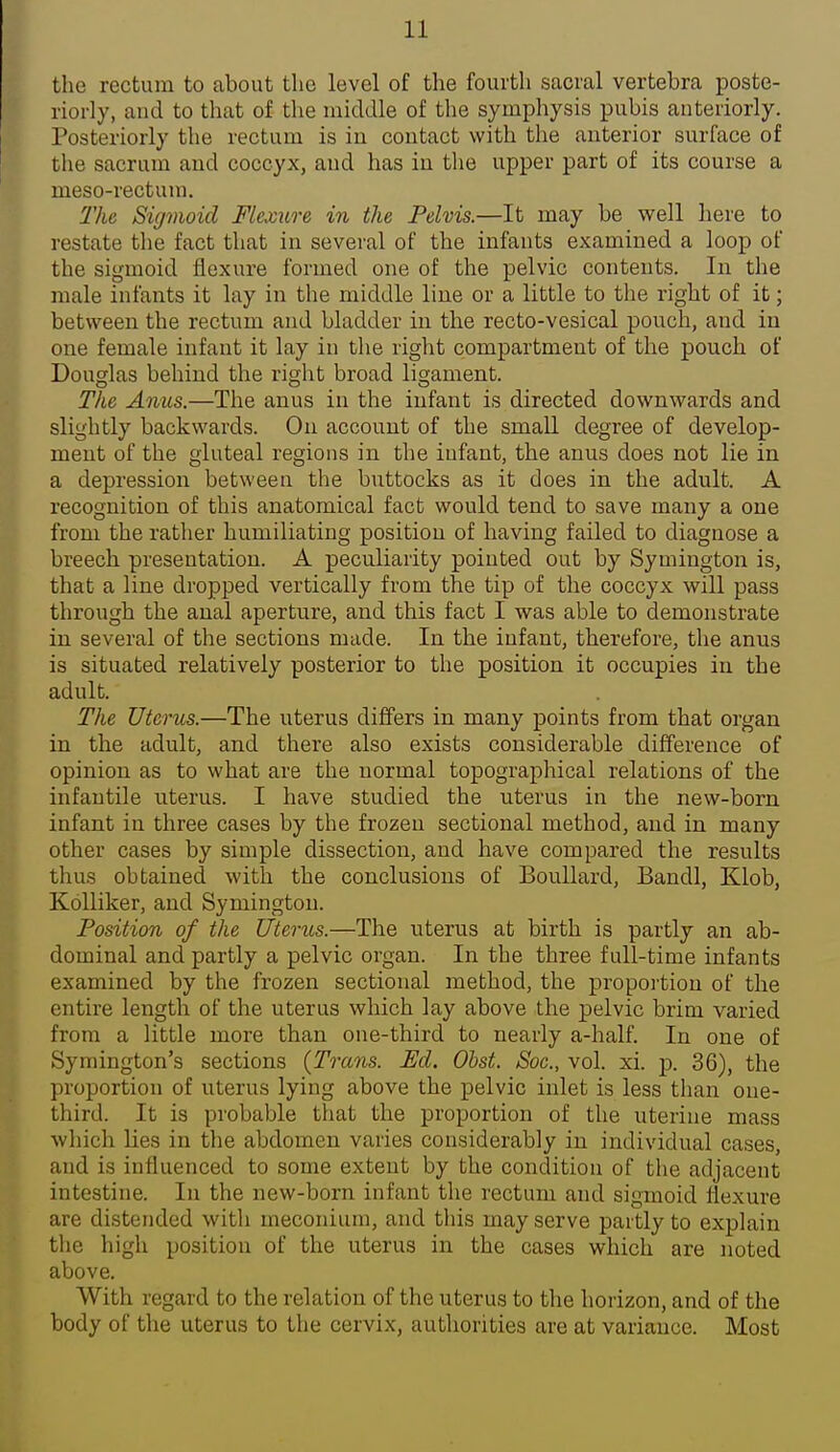 tlie rectum to about the level of the fourth sacral vertebra poste- riorly, and to that of the middle of the symphysis pubis anteriorly. Posteriorly the rectum is in contact with the anterior surface of the sacrum and coccyx, and has in the upper part of its course a meso-rectum. The Sigmoid Flexure in the Pelvis.—It may be well here to restate the fact that in several of the infants examined a loop of the sigmoid flexure formed one of the pelvic contents. In the male infants it lay in the middle line or a little to the right of it; between the rectum and bladder in the recto-vesical pouch, and in one female infant it lay in the right compartment of the pouch of Douglas behind the right broad ligament. The Anus.—The anus in the infant is directed downwards and slightly backwards. On account of the small degree of develop- ment of the gluteal regions in the infant, the anus does not lie in a depression between the buttocks as it does in the adult. A recognition of this anatomical fact would tend to save many a one from the rather humiliating position of having failed to diagnose a breech presentation. A peculiarity pointed out by Symington is, that a line dropped vertically from the tip of the coccyx will pass through the anal aperture, and this fact I was able to demonstrate in several of the sections made. In the infant, therefore, the anus is situated relatively posterior to the position it occupies in the adult. The Uterus.—The uterus differs in many points from that organ in the adult, and there also exists considerable difference of opinion as to what are the normal topographical relations of the infantile uterus. I have studied the uterus in the new-born infant in three cases by the frozen sectional method, and in many other cases by simple dissection, and have compared the results thus obtained with the conclusions of Boullard, Bandl, Klob, Kolliker, and Symington. Position of the Uterus.—The uterus at birth is partly an ab- dominal and partly a pelvic organ. In the three full-time infants examined by the frozen sectional method, the proportion of the entire length of the uterus which lay above the pelvic brim varied from a little more than one-third to nearly a-half. In one of Symington's sections {Trans. Ed. Obst. Soe., vol. xi. p. 36), the proportion of uterus lying above the pelvic inlet is less than one- third. It is probable that the proportion of the uterine mass which lies in tlie abdomen varies considerably in individual cases, and is influenced to some extent by the condition of the adjacent intestine. In the new-born infant the rectum and sigmoid flexure are distended with meconium, and this may serve partly to explain the high position of the uterus in the cases which are noted above. With regard to the relation of the uterus to the horizon, and of the body of tlie uterus to the cervix, authorities are at variance. Most