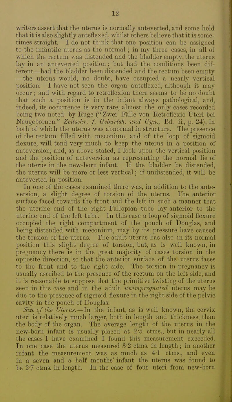 writers assert that the uterus is normally auteverted, and some hold that it is also slightly anteflexed, whilst others believe that it is some- times straight. I do not think that one position can be assigned to the infantile uterus as the normal; in my three cases, in all of which the rectum was distended and the bladder empty, the uterus lay in an auteverted position ; but had the conditions been dif- ferent—had the bladder been distended and the rectum been empty —the uterus would, no doubt, have occupied a nearly vertical position. I liave not seen the organ anteflexed, although it may occur; and with regard to retroflexion there seems to be no doubt that such a position is in the infant always pathological, and, indeed, its occurrence is very rare, almost the only cases recorded being two noted by Euge ( Zwei Falle von Eetroflexio Uteri bei ITeugebornen, Zeitschr. f. Gchurtsh. und Gyn., Bd. ii., p. 24), in both of which the uterus was abnormal in structure. The presence of the rectum filled with meconium, and of the loop of sigmoid flexure, will tend very much to keep the uterus in a position of anteversion, and, as above stated, I look upon the vertical position and the position of anteversion as representing the normal lie of the uterus in the new-born infant. If the bladder be distended, the uterus will be more or less vertical; if undistended, it will be auteverted in position. In one of the cases examined there was, in addition to the ante- version, a slight degree of torsion of the uterus. The anterior surface faced towards the front and the left in such a manner that the uterine end of the right Fallopian tube lay anterior to the uterine end of the left tube. In this case a loop of .sigmoid flexure occupied the right compartment of the pouch of Douglas, and being distended with meconium, may by its pressure have caused the torsion of the uterus. The adult uterus has also in its normal position this slight degree of torsion, but, as is well known, in pregnancy there is in the great majority of cases torsion in the opposite direction, so that the anterior surface of the uterus faces to the front and to the right side. The torsion in pregnancy is usually ascribed to the presence of the rectum on the left side, and it is reasonable to suppose that the primitive twisting of the uterus seen in this case and in the adult unimprcgnated uterus may be due to the presence of sigmoid flexure in the right side of the pelvic cavity in the pouch of Douglas. Size of the Uterus.—In the infant, as is well known, the cervix uteri is relatively much larger, both in length and thickness, than the body of the organ. The average length of the uterus in the new-born infant is usually placed at 2'5 ctms., but in nearly all the cases I have examined I found this measurement exceeded. In one case the uterus measured 32 ctms. in length ; in another infant the measurement was as much as 4'1 ctms., and even in a seven and a half months' infant the uterus was found to be 27 ctms. in length. In the case of four utei'i from new-born