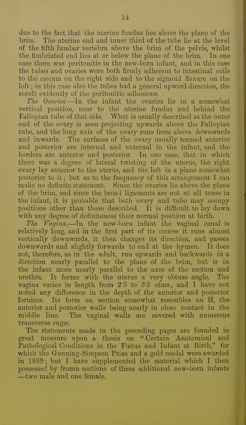 due to the fact that the uterine fundus lies above the plane of the brim. The uterine end and inner third of the tube lie at the level of the fifth lumbar vertebra above the brim of the pelvis, whilst the fimbriated end lies at or below the plane of tlie brim. In one case there was peritonitis in the new-born infant, and in this case the tubes and ovaries were both firmly adherent to intestinal coils to the CcBCum on the right side and to the sigmoid flexure on the left; in this case also the tubes had a general upward direction, the result evidently of the peritonitic adhesions. The Ovaries.—In the infant tlie ovaries lie in a somewhat vertical position, near to the uterine fundus and behind the Fallopian tube of that side. What is usually described as the outer end of the ovary is seen projecting upwards above the Fallopian tube, and the long axis of the ovary runs from above downwards and inwards. The surfaces of the ovary usually termed anterior and posterior are internal and external in the infant, and the borders are anterior and posterior. In one case, that in which there was a degree of lateral twisting of the uterus, the ri^ht ovary lay anterior to the uterus, and the left in a plane somewhat posterior to it; but as to the frequency of this arrangement I can make no definite statement. Since the ovaries lie above the plane of the brim, and since the broad ligaments are not at all tense in tlie infant, it is probable that both ovary and tube may occupy positions other than those described. It is difficult to lay down with any degree of definiteness their normal position at birth. The Vagina.—In the new-born infant the vaginal canal is relatively long, and in the first part of its course it runs almost vertically downwards, it then changes its direction, and passes downwards and slightly forwards to end at the hymen. It does not, therefore, as in the adult, run upwards and backwards in a direction nearly parallel to the plane of the brim, but is in the infant more nearly parallel to the axes of the rectum and urethra. It forms with the uterus a very obtuse angle. Tlie vagina varies in length from 2'5 to 3'5 ctms., and I have not noted any difference in the depth of the anterior and posterior fornices. Its form on section somewhat resembles an H, the anterior and posterior walls being nearly in close contact in the middle line. The vaginal walls are covered with numerous transverse rugae. The statements made in the preceding pages are founded in great measure iipon a thesis on Certain Anatomical and Pathological Conditions in the Foetus and Infant at Birth, for which the Gunning-Simpson Prize and a gold medal were awarded in 1889; but I have supplemented the material which I then possessed by frozen sections of three additional new-born infants —two male and one female.