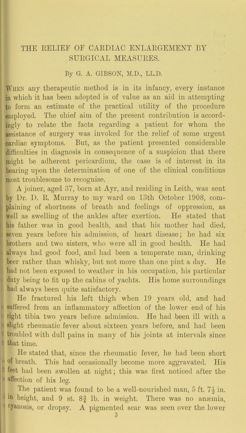 SURGICAL MEASURES. By G. A. GIBSON, M.D., LL.D. When any therapeutic method is in its infancy, every instance in which it has been adopted is of value as an aid in attempting to form an estimate of the practical utility of the procedure employed. The chief aim of the present contribution is accord- ingly to relate the facts regarding a patient for whom the [ assistance of surgery was invoked for the relief of some urgent ^ cardiac symptoms. But, as the patient presented considerable difficulties in diagnosis in consequence of a suspicion that there might be adherent pericardium, the case is of interest in its bearing upon the determination of one of the clinical conditions I most troublesome to recognise. A joiner, aged 37, born at Ayr, and residing in Leith, was sent by Dr. D. R. Murray to my ward on 13th October 1908, com- I plaining of shortness of breath and feelings of oppression, as ' well as swelling of the ankles after exertion. He stated that ^ his father was in good health, and that his mother had died, I seven years before his admission, of heart disease; he had six brothers and two sisters, who were all in good health. He had *;■ always had good food, and had been a temperate man, drinking beer rather than whisky, but not more than one pint a day. He ! had not been exposed to weather in his occupation, his particular ; duty being to fit up the cabins of yachts. His home surroundings i had always been quite satisfactory. He fractured his left thigh when 19 years old, and had ' suffered from an inflammatory affection of the lower end of his ■ right tibia two years before admission. He had been ill with a ' slight rheumatic fever about sixteen years before, and had been ' troubled with dull pains in many of his joints at intei’vals since ' that time. He stated that, since the rheumatic fever, he had been short ' of breath. This had occasionally become more aggravated. His ‘ ' feet had been swollen at night; this was first noticed after the I I affection of his leg. The patient was found to be a well-nourished man, 5 ft. 7^ in. ' in height, and 9 st. 8f lb. in weight. There was no anEemia, cyanosis, or dropsy. A pigmented scar was seen over the lower