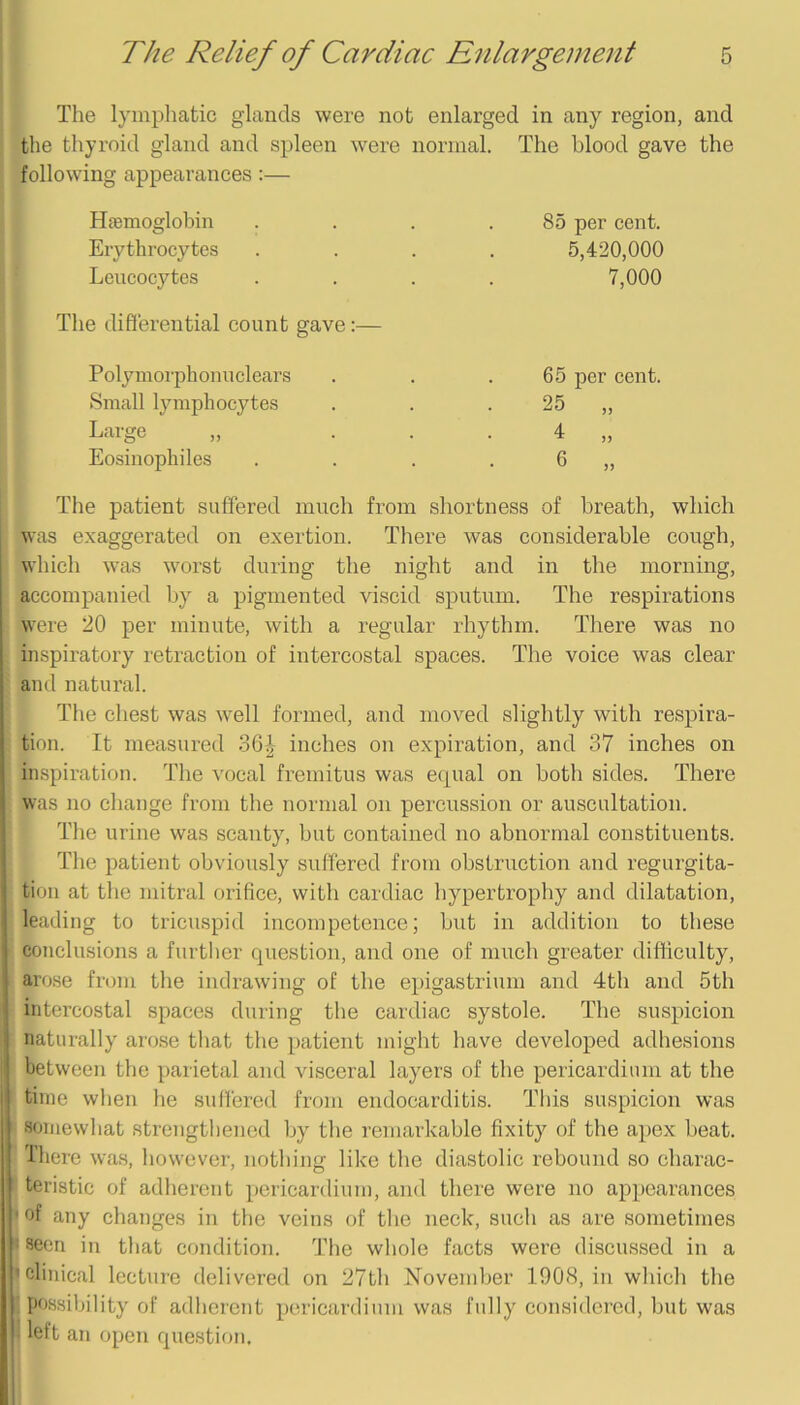The lymphatic glands were not enlarged in any region, and the thyroid gland and spleen were normal. The blood gave the following appearances:— Hfemogloljin Erythrocytes Leucocytes The differential count gave:— Polymoi-phouuclears Small lymphocytes Large Eosinophiles 85 per cent. 5,420,000 7,000 65 per cent. 25 4 6 )) The patient suffered much from shortness of breath, which was exaggerated on exertion. There was considerable cough, which was worst during the night and in the morning, accompanied by a pigmented viscid sputum. The respirations were 20 per minute, with a regular rhythm. There was no inspiratory retraction of intercostal spaces. The voice was clear and natural. The chest was well formed, and moved slightly with respira- tion. It measured 3GJ- inches on expiration, and 37 inches on inspiration. The vocal fremitus was ecpial on both sides. There was no change from the normal on percussion or auscultation. The urine was scanty, but contained no abnormal constituents. The patient obviously suffered from obstruction and regurgita- tion at the mitral orifice, with cardiac hypertrophy and dilatation, leading to tricuspid incompetence; but in addition to these conclusions a further question, and one of much greater difliculty, arose from the indrawing of the epigastrium and 4th and 5th intercostal spaces during the cardiac systole. The suspicion naturally arose that the patient might have developed adhesions between the parietal and visceral layers of the pericardium at the time when he suffered from endocarditis. This suspicion was somewhat strengthened by tbe remarkable fixity of the apex beat. Tliere was, however, nothing like the diastolic rebound so charac- teristic of adherent pericardium, and there were no appearances of any changes in the veins of the neck, such as are sometimes seen in that condition. The wliole facts were discussed in a clinical lecture delivered on 27th November 1908, in which the possibility of adherent pericardium was fully considered, but was left an open question.