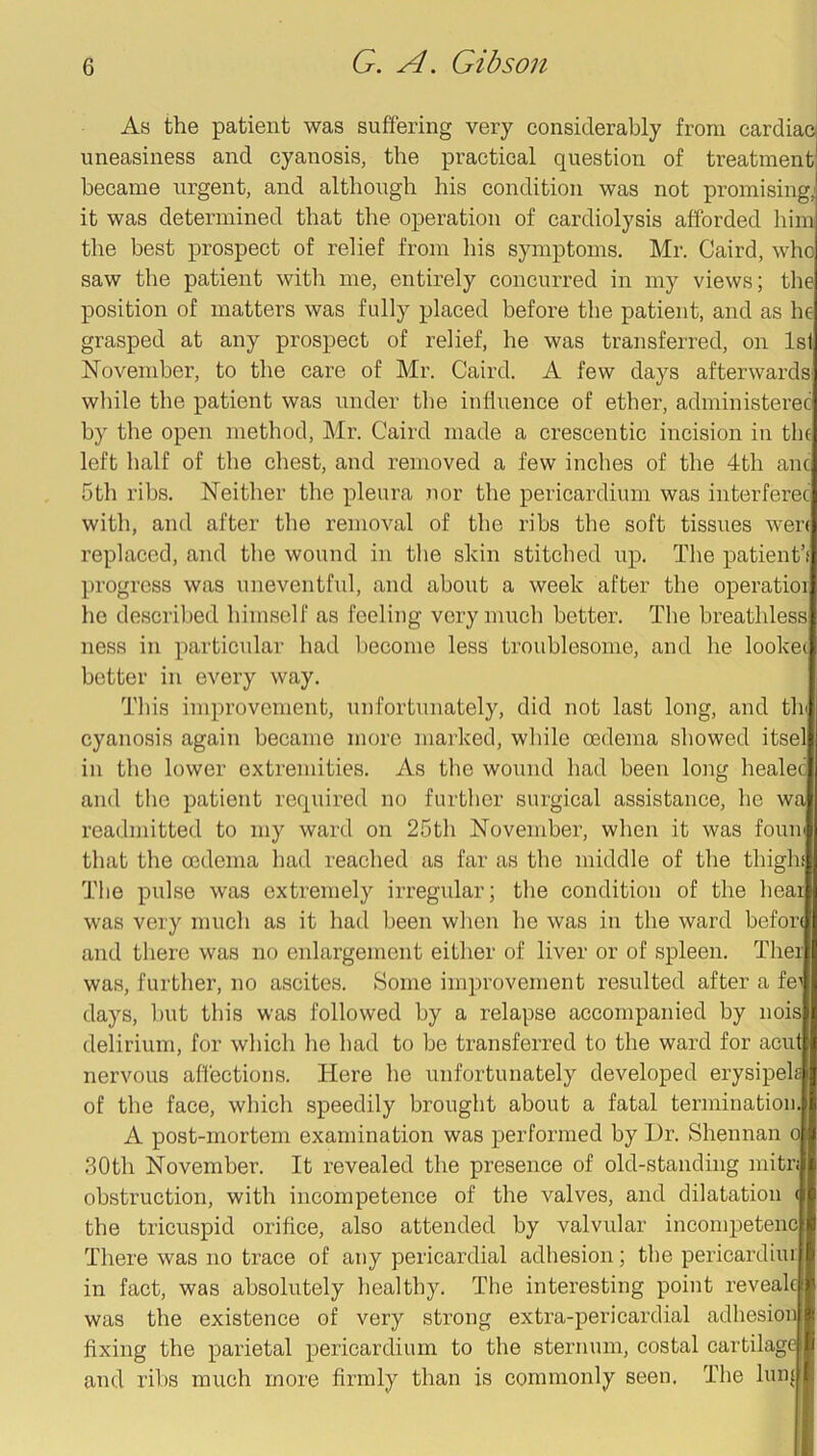 As the patient was suffering very considerably from cardiac] uneasiness and cyanosis, the practical question of treatment became urgent, and although his condition was not promising; it was determined that the operation of cardiolysis afforded him the best prospect of relief from his symptoms. Mr. Caird, who saw the patient witli me, entirely concurred in my views; the position of matters was fully placed before the patient, and as he grasped at any prospect of relief, he was transferred, on 1st November, to the care of Mr. Caird. A few days afterwards wliile the patient was under the influence of ether, administerec by the open method, Mr. Caird made a crescentic incision in the left half of the chest, and removed a few inches of the 4th anc 5th ribs. Neither the pleura nor the pericardium was interferec with, and after the removal of the ribs the soft tissues wen replaced, and the wound in tlie skin stitclied up. The patient’f progress was uneventful, and about a week after the operatioi he described himself as feeling very much better. The breathless ness in particular had l)ecome less troublesome, and he lookei better in every way. This improvement, unfortunately, did not last long, and tli^ cyanosis again became more marked, while oedema showed itsel in the lower extremities. As the wound had been long healec and the patient required no further surgical assistance, he wa readmitted to my ward on 25th November, when it was fouir that the oedema had reached as far as the middle of the thighi The pulse was extremely irregular; the condition of the heai was very much as it had been when he was in the ward befon and there was no enlargement either of liver or of spleen. Thei was, further, no ascites. Some improvement resulted after a fe^ days, but this was followed by a relapse accompanied by nois delirium, for which he had to be transferred to the ward for aeut nervous affections. Here he unfortunately developed erysipek of the face, which speedily brought about a fatal termination. A post-mortem examination was performed by Ur. Shennan o 30th November. It revealed the presence of old-standing mitn obstruction, with incompetence of the valves, and dilatation ( the tricuspid orifice, also attended by valvular incompetenc There was no trace of any pericardial adhesion; the pericardiiu in fact, was absolutely healthy. The interesting point revealc was the existence of very strong extra-pericardial adhesion fixing the parietal pericardium to the sternum, costal cartilage and ribs much more firmly than is commonly seen. The hnq