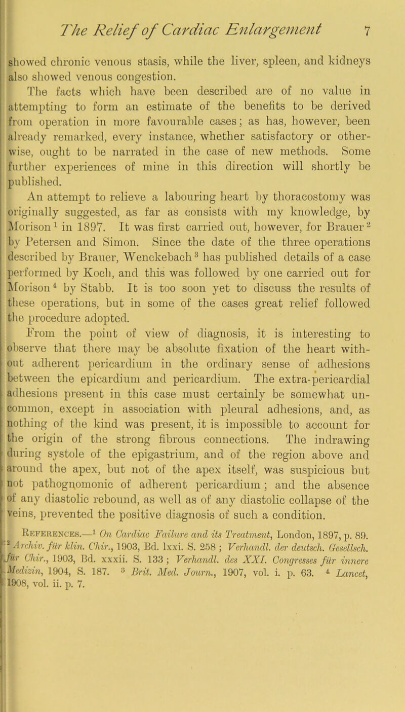 showed chronic venous stasis, while the liver, spleen, and kidneys also showed venous congestion. The facts which have been described are of no value in attempting to form an estimate of the benefits to be derived from operation in more favourable cases; as has, however, been already remarked, every instance, whether satisfactory or other- wise, ought to be narrated in the case of new methods. Some further experiences of mine in this direction will shortly be published. An attempt to relieve a labouring heart by thoracostomy was originally suggested, as far as consists with my knowledge, by klorison^ in 1897. It was first carried out, however, for Brauer^ by Petersen and Simon. Since the date of the three operations described by Brauer, Wenckebach ^ has published details of a case performed by Koch, and this was followed by one carried out for ]\Iorison‘‘ by Stabb. It is too soon yet to discuss the results of these operations, but in some of the cases great relief followed the procedure adopted. From the point of view of diagnosis, it is interesting to observe that there may be absolute fixation of the heart with- out adherent pericardium in the ordinary sense of adhesions between the epicardium and pericardium. The extra-pericardial adhesions present in this case must certainly be somewhat un- common, except in association with pleural adhesions, and, as nothing of the kind was present, it is impossible to account for the origin of the strong fibrous connections. The indrawing during systole of the epigastrium, and of the region above and 1 around the apex, but not of the apex itself, was suspicious but I not pathogpomonic of adherent pericardium ; and the absence ' of any diastolie rebound, as well as of any diastolic collapse of the veins, prevented the positive diagnosis of such a condition. References.—* On Cardiac Failure and its Treatment, London, 1897, p. 89. Archiv. fur Min. Chir., 1903, Bd. Ixxl S. 258 ; Verhandl. dei' deutsch. Gesellsch. Jur Chir., 1903, Bd. x.x.xii. >S. 133 ; Verhajidl. des XXL Congresses fur innere -Medizin, 1904, S. 187. ^ Brit. Med. Journ., 1907, vol. i. p. 63. * Lancet, 1908, vol. ii. p. 7.