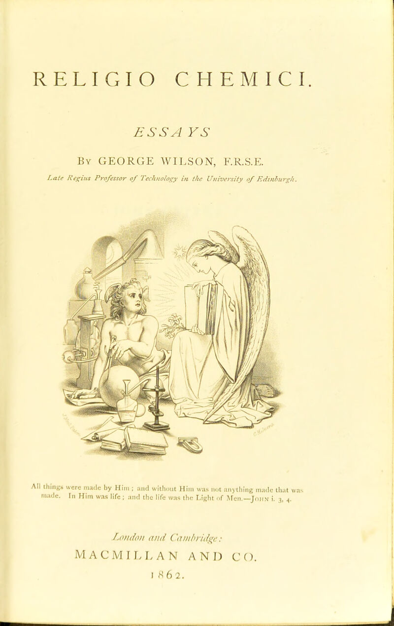 RELIGIO C HEM I CI. ESS A VS By GEORGE WILSON, F.R.S.E. Late Regius Professor of Technology in the University of Edinburgh. things were made by Him ; and without Him was nut anything made that wn nadc. In Him was life ; and the life was the Light of Men.—John i. 3, 4. London and Cambridge: MACMIL L AN AND CO. 1862.