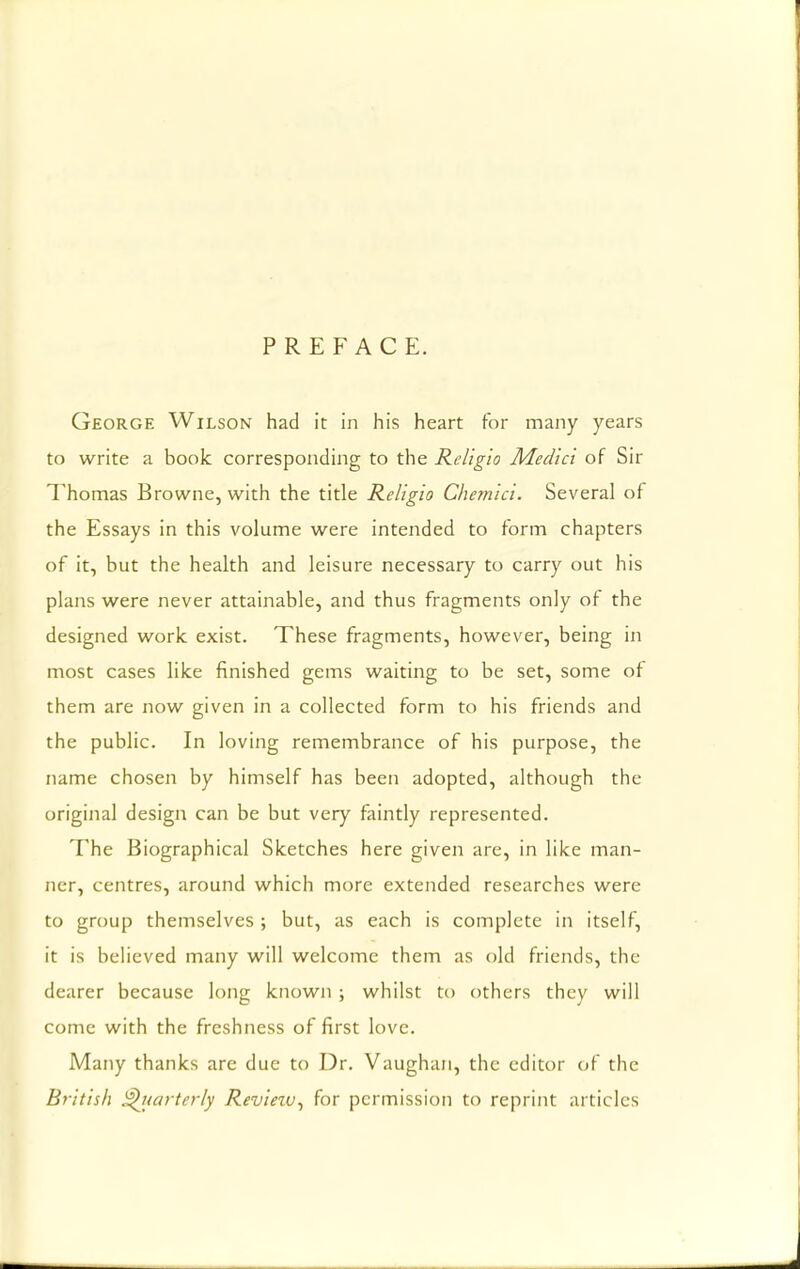 PREFACE. George Wilson had it in his heart for many years to write a book corresponding to the Religio Medici of Sir Thomas Browne, with the title Religio Chemici. Several of the Essays in this volume were intended to form chapters of it, but the health and leisure necessary to carry out his plans were never attainable, and thus fragments only of the designed work exist. These fragments, however, being in most cases like finished gems waiting to be set, some of them are now given in a collected form to his friends and the public. In loving remembrance of his purpose, the name chosen by himself has been adopted, although the original design can be but very faintly represented. The Biographical Sketches here given are, in like man- ner, centres, around which more extended researches were to group themselves ; but, as each is complete in itself, it is believed many will welcome them as old friends, the dearer because long known ; whilst to others they will come with the freshness of first love. Many thanks are due to Dr. Vaughan, the editor of the British Quarterly Review, for permission to reprint articles