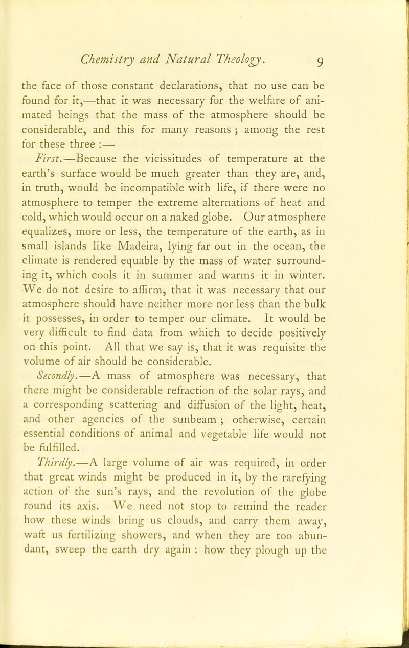 the face of those constant declarations, that no use can be found for it,—that it was necessary for the welfare of ani- mated beings that the mass of the atmosphere should be considerable, and this for many reasons ; among the rest for these three :— First.—Because the vicissitudes of temperature at the earth's surface would be much greater than they are, and, in truth, would be incompatible with life, if there were no atmosphere to temper the extreme alternations of heat and cold, which would occur on a naked globe. Our atmosphere equalizes, more or less, the temperature of the earth, as in small islands like Madeira, lying far out in the ocean, the climate is rendered equable by the mass of water surround- ing it, which cools it in summer and warms it in winter. We do not desire to affirm, that it was necessary that our atmosphere should have neither more nor less than the bulk it possesses, in order to temper our climate. It would be very difficult to find data from which to decide positively on this point. All that we say is, that it was requisite the volume of air should be considerable. Secondly.—A mass of atmosphere was necessary, that there might be considerable refraction of the solar rays, and a corresponding scattering and diffusion of the light, heat, and other agencies of the sunbeam; otherwise, certain essential conditions of animal and vegetable life would not be fulfilled. Thirdly.—A large volume of air was required, in order that great winds might be produced in it, by the rarefying action of the sun's rays, and the revolution of the globe round its axis. We need not stop to remind the reader how these winds bring us clouds, and carry them away, waft us fertilizing showers, and when they are too abun- dant, sweep the earth dry again : how they plough up the