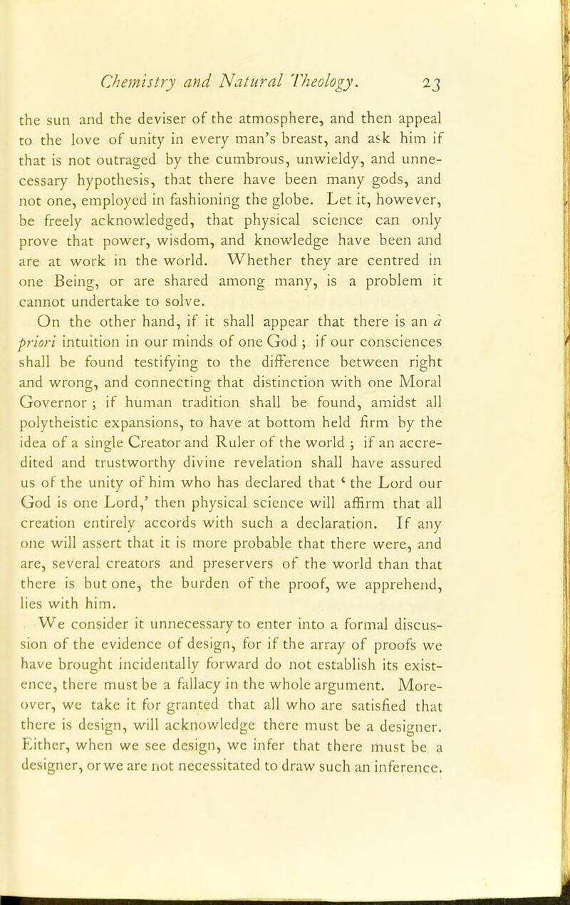 the sun and the deviser of the atmosphere, and then appeal to the love of unity in every man's breast, and ask him if that is not outraged by the cumbrous, unwieldy, and unne- cessary hypothesis, that there have been many gods, and not one, employed in fashioning the globe. Let it, however, be freely acknowledged, that physical science can only prove that power, wisdom, and knowledge have been and are at work in the world. Whether they are centred in one Being, or are shared among many, is a problem it cannot undertake to solve. On the other hand, if it shall appear that there is an a priori intuition in our minds of one God ; if our consciences shall be found testifying to the difference between right and wrong, and connecting that distinction with one Moral Governor ; if human tradition shall be found, amidst all polytheistic expansions, to have at bottom held firm by the idea of a single Creator and Ruler of the world ; if an accre- dited and trustworthy divine revelation shall have assured us of the unity of him who has declared that ' the Lord our God is one Lord,' then physical science will affirm that all creation entirely accords with such a declaration. If any one will assert that it is more probable that there were, and are, several creators and preservers of the world than that there is but one, the burden of the proof, we apprehend, lies with him. We consider it unnecessary to enter into a formal discus- sion of the evidence of design, for if the array of proofs we have brought incidentally forward do not establish its exist- ence, there must be a fallacy in the whole argument. More- over, we take it for granted that all who are satisfied that there is design, will acknowledge there must be a designer. Either, when we see design, we infer that there must be a designer, or we are not necessitated to draw such an inference.