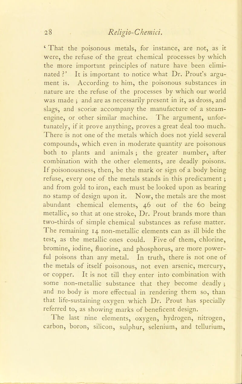 ' That the poisonous metals, for instance, are not, as it were, the refuse of the great chemical processes by which the more important principles of nature have been elimi- nated ?' It is important to notice what Dr. Prout's argu- ment is. According to him, the poisonous substances in nature are the refuse of the processes by which our world was made ; and are as necessarily present in it, as dross, and slags, and scoriae accompany the manufacture of a steam- engine, or other similar machine. The argument, unfor- tunately, if it prove anything, proves a great deal too much. There is not one of the metals which does not yield several compounds, which even in moderate quantity are poisonous both to plants and animals ; the greater number, after combination with the other elements, are deadly poisons. If poisonousness, then, be the mark or sign of a body being refuse, every one of the metals stands in this predicament; and from gold to iron, each must be looked upon as bearing no stamp of design upon it. Now, the metals are the most abundant chemical elements, 46 out of the 60 being metallic, so that at one stroke, Dr. Prout brands more than two-thirds of simple chemical substances as refuse matter. The remaining 14 non-metallic elements can as ill bide the test, as the metallic ones could. Five of them, chlorine, bromine, iodine, fluorine, and phosphorus, are more power- ful poisons than any metal. In truth, there is not one of the metals of itself poisonous, not even arsenic, mercury, or copper. It is not till they enter into combination with some non-metallic substance that they become deadly ; and no body is more effectual in rendering them so, than that life-sustaining oxygen which Dr. Prout has specially referred to, as showing marks of beneficent design. The last nine elements, oxygen, hydrogen, nitrogen, carbon, boron, silicon, sulphur, selenium, and tellurium,