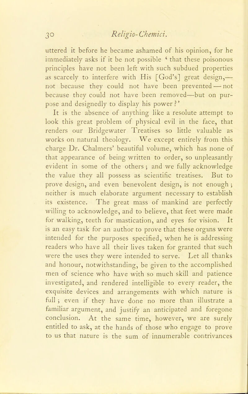 uttered it before he became ashamed of his opinion, for he immediately asks if it be not possible ' that these poisonous principles have not been left with such subdued properties as scarcely to interfere with His [God's] great design,— not because they could not have been prevented — not because they could not have been removed—but on pur- pose and designedly to display his power ?' It is the absence of anything like a resolute attempt to look this great problem of physical evil in the face, that renders our Bridgewater Treatises so little valuable as works on natural theology. We except entirely from this charge Dr. Chalmers' beautiful volume, which has none of that appearance of being written to order, so unpleasantly evident in some of the others ; and we fully acknowledge the value they all possess as scientific treatises. But to prove design, and even benevolent design, is not enough ; neither is much elaborate argument necessary to establish its existence. The great mass of mankind are perfectly willing to acknowledge, and to believe, that feet were made for walking, teeth for mastication, and eyes for vision. It is an easy task for an author to prove that these organs were intended for the purposes specified, when he is addressing readers who have all their lives taken for granted that such were the uses they were intended to serve. Let all thanks and honour, notwithstanding, be given to the accomplished men of science who have with so much skill and patience investigated, and rendered intelligible to every reader, the exquisite devices and arrangements with which nature is full ; even if they have done no more than illustrate a familiar argument, and justify an anticipated and foregone conclusion. At the same time, however-, we are surelv entitled to ask, at the hands of those who engage to prove to us that nature is the sum of innumerable contrivances