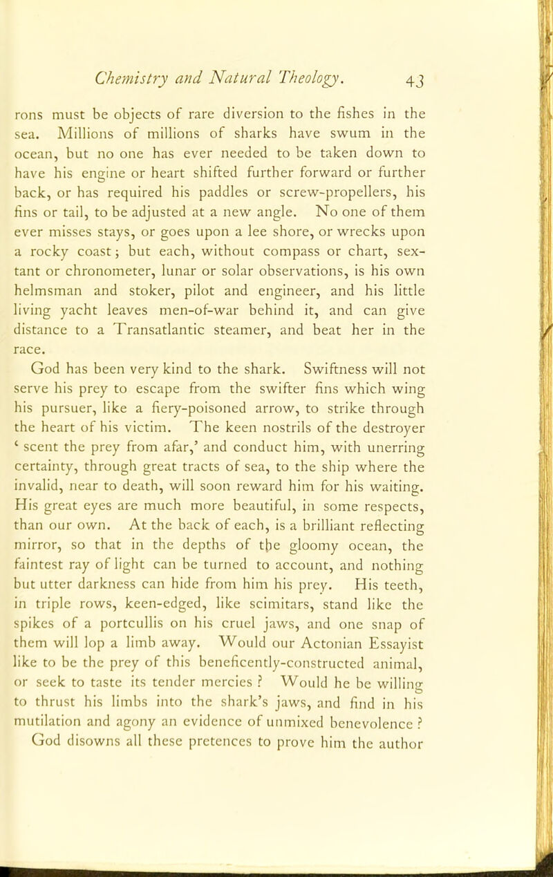 rons must be objects of rare diversion to the fishes in the sea. Millions of millions of sharks have swum in the ocean, but no one has ever needed to be taken down to have his engine or heart shifted further forward or further back, or has required his paddles or screw-propellers, his fins or tail, to be adjusted at a new angle. No one of them ever misses stays, or goes upon a lee shore, or wrecks upon a rocky coast; but each, without compass or chart, sex- tant or chronometer, lunar or solar observations, is his own helmsman and stoker, pilot and engineer, and his little living yacht leaves men-of-war behind it, and can give distance to a Transatlantic steamer, and beat her in the race. God has been very kind to the shark. Swiftness will not serve his prey to escape from the swifter fins which wing his pursuer, like a fiery-poisoned arrow, to strike through the heart of his victim. The keen nostrils of the destroyer ' scent the prey from afar,' and conduct him, with unerring certainty, through great tracts of sea, to the ship where the invalid, near to death, will soon reward him for his waiting. His great eyes are much more beautiful, in some respects, than our own. At the back of each, is a brilliant reflecting mirror, so that in the depths of the gloomy ocean, the faintest ray of light can be turned to account, and nothing but utter darkness can hide from him his prey. His teeth, in triple rows, keen-edged, like scimitars, stand like the spikes of a portcullis on his cruel jaws, and one snap of them will lop a limb away. Would our Actonian Essayist like to be the prey of this beneficently-constructed animal, or seek to taste its tender mercies ? Would he be willing to thrust his limbs into the shark's jaws, and find in his mutilation and agony an evidence of unmixed benevolence ? God disowns all these pretences to prove him the author