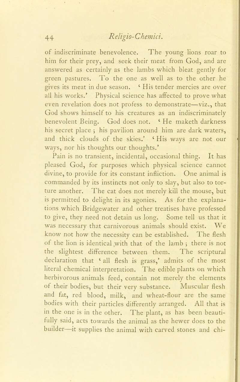 of indiscriminate benevolence. The young lions roar to him for their prey, and seek their meat from God, and are answered as certainly as the lambs which bleat gently for green pastures. To the one as well as to the other he gives its meat in due season. ' His tender mercies are over all his works.' Physical science has affected to prove what even revelation does not profess to demonstrate—viz., that God shows himself to his creatures as an indiscriminately benevolent Being. God does not. ' He maketh darkness his secret place ; his pavilion around him are dark waters, and thick clouds of the skies.' ' His ways are not our ways, nor his thoughts our thoughts.' Pain is no transient, incidental, occasional thing. It has pleased God, for purposes which physical science cannot divine, to provide for its constant infliction. One animal is commanded by its instincts not only to slay, but also to tor- ture another. The cat does not merely kill the mouse, but is permitted to delight in its agonies. As for the explana- tions which Bridgewater and other treatises have professed to give, they need not detain us long. Some tell us that it was necessary that carnivorous animals should exist. We know not how the necessity can be established. The flesh of the lion is identical ,with that of the lamb ; there is not the slightest difference between them. The scriptural declaration that ' all flesh is grass,' admits of the most literal chemical interpretation. The edible plants on which herbivorous animals feed, contain not merely the elements of their bodies, but their very substance. Muscular flesh and fat, red blood, milk, and wheat-flour are the same bodies with their particles differently arranged. All that is in the one is in the other. The plant, as has been beauti- fully said, acts towards the animal as the hewer does to the builder—it supplies the animal with carved stones and chi-