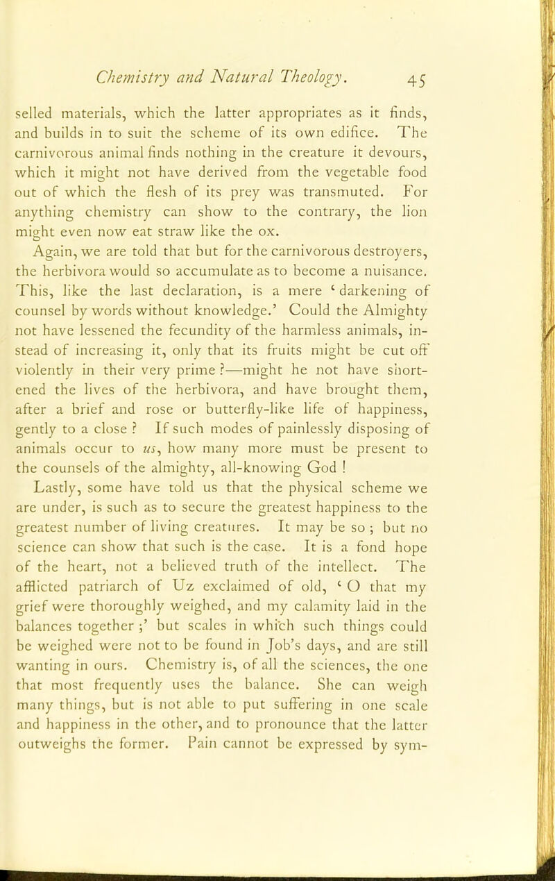 selled materials, which the latter appropriates as it finds, and builds in to suit the scheme of its own edifice. The carnivorous animal finds nothing in the creature it devours, which it might not have derived from the vegetable food out of which the flesh of its prey was transmuted. For anything chemistry can show to the contrary, the lion might even now eat straw like the ox. Again, we are told that but for the carnivorous destroyers, the herbivora would so accumulate as to become a nuisance. This, like the last declaration, is a mere ' darkening of counsel by words without knowledge.' Could the Almighty not have lessened the fecundity of the harmless animals, in- stead of increasing it, only that its fruits might be cut off violently in their very prime ?—might he not have short- ened the lives of the herbivora, and have brought them, after a brief and rose or butterfly-like life of happiness, gently to a close ? If such modes of painlessly disposing of animals occur to «j, how many more must be present to the counsels of the almighty, all-knowing God ! Lastly, some have told us that the physical scheme we are under, is such as to secure the greatest happiness to the greatest number of living creatures. It may be so ; but no science can show that such is the case. It is a fond hope of the heart, not a believed truth of the intellect. The afflicted patriarch of Uz exclaimed of old, ' O that my grief were thoroughly weighed, and my calamity laid in the balances together but scales in which such things could be weighed were not to be found in Job's days, and are still wanting in ours. Chemistry is, of all the sciences, the one that most frequently uses the balance. She can weigh many things, but is not able to put suffering in one scale and happiness in the other, and to pronounce that the latter outweighs the former. Pain cannot be expressed by sym-