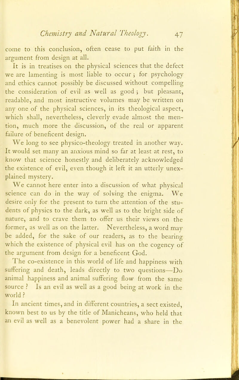 come to this conclusion, often cease to put faith in the argument from design at all. It is in treatises on the physical sciences that the defect we are lamenting is most liable to occur ; for psychology and ethics cannot possibly be discussed without compelling the consideration of evil as well as good ; but pleasant, readable, and most instructive volumes may be written on any one of the physical sciences, in its theological aspect, which shall, nevertheless, cleverly evade almost the men- tion, much more the discussion, of the real or apparent failure of beneficent design. We long to see physico-theology treated in another way. It would set many an anxious mind so far at least at rest, to know that science honestly and deliberately acknowledged the existence of evil, even though it left it an utterly unex- plained mystery. We cannot here enter into a discussion of what physical science can do in the way of solving the enigma. We desire only for the present to turn the attention of the stu- dents of physics to the dark, as well as to the bright side of nature, and to crave them to offer us their views on the former, as well as on the latter. Nevertheless, a word may- be added, for the sake of our readers, as to the bearing which the existence of physical evil has on the cogency of the argument from design for a beneficent God. The co-existence in this world of life and happiness with suffering and death, leads directly to two questions—Do animal happiness and animal suffering flow from the same source ? Is an evil as well as a good being at work in the world ? In ancient times, and in different countries, a sect existed, known best to us by the title of Manicheans, who held that an evil as well as a benevolent power had a share in the