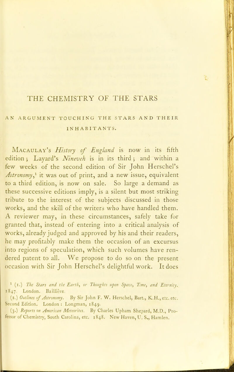 THE CHEMISTRY OF THE STARS AN ARGUMENT TOUCHING THE STARS AND THEIR INHABITANTS. Macaulay's History of England is now in its fifth edition ; Layard's Nineveh is in its third ; and within a few weeks of the second edition of Sir John Herschel's Astronomy J- it was out of print, and a new issue, equivalent to a third edition, is now on sale. So large a demand as these successive editions imply, is a silent but most striking tribute to the interest of the subjects discussed in those works, and the skill of the writers who have handled them. A reviewer may, in these circumstances, safely take for granted that, instead of entering into a critical analysis of works, already judged and approved by his and their readers, he may profitably make them the occasion of an excursus into regions of speculation, which such volumes have ren- dered patent to all. We propose to do so on the present occasion with Sir John Herschel's delightful work. It does 1 (i.) The Stars and the Earth, or Thoughts upon Space, Time, and Eternity. 1847 London. Bailli&re. (2.) Outlines of Astronomy. By Sir John F. W. Hcrschcl, Bart., K.H., etc. etc. Second Edition. London : Longman, 1849. (3.) Reports on American Meteorites. By Charles Upham Shcpard, M.D., Pro- fessor of Chemistry, South Carolina, etc. 1848. New Haven, U. S., Hamlen.