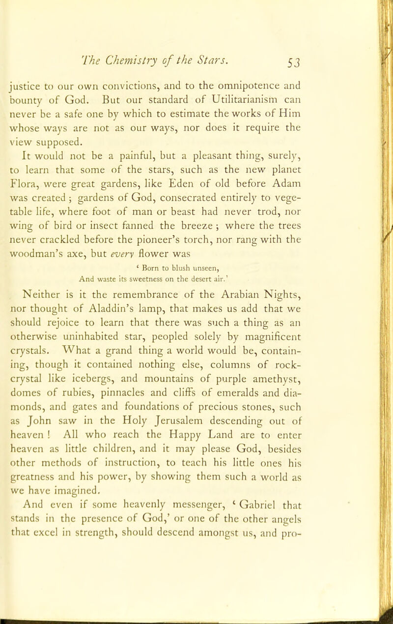 justice to our own convictions, and to the omnipotence and bounty of God. But our standard of Utilitarianism can never be a safe one by which to estimate the works of Him whose ways are not as our ways, nor does it require the view supposed. It would not be a painful, but a pleasant thing, surely, to learn that some of the stars, such as the new planet Flora, were great gardens, like Eden of old before Adam was created ; gardens of God, consecrated entirely to vege- table life, where foot of man or beast had never trod, nor wing of bird or insect fanned the breeze ; where the trees never crackled before the pioneer's torch, nor rang with the woodman's axe, but every flower was ' Born to blush unseen, And waste its sweetness on the desert air.1 Neither is it the remembrance of the Arabian Nights, nor thought of Aladdin's lamp, that makes us add that we should rejoice to learn that there was such a thing as an otherwise uninhabited star, peopled solely by magnificent crystals. What a grand thing a world would be, contain- ing, though it contained nothing else, columns of rock- crystal like icebergs, and mountains of purple amethyst, domes of rubies, pinnacles and cliffs of emeralds and dia- monds, and gates and foundations of precious stones, such as John saw in the Holy Jerusalem descending out of heaven ! All who reach the Happy Land are to enter heaven as little children, and it may please God, besides other methods of instruction, to teach his little ones his greatness and his power, by showing them such a world as we have imagined. And even if some heavenly messenger, * Gabriel that stands in the presence of God,' or one of the other angels that excel in strength, should descend amongst us, and pro-