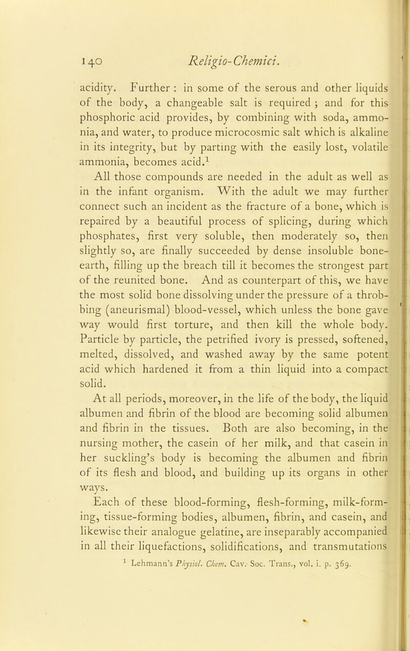 acidity. P'urther : in some of the serous and other liquids of the body, a changeable salt is required ; and for this phosphoric acid provides, by combining with soda, ammo- nia, and water, to produce microcosmic salt which is alkaline in its integrity, but by parting with the easily lost, volatile ammonia, becomes acid.1 All those compounds are needed in the adult as well as in the infant organism. With the adult we may further connect such an incident as the fracture of a bone, which is repaired by a beautiful process of splicing, during which phosphates, first very soluble, then moderately so, then slightly so, are finally succeeded by dense insoluble bone- earth, filling up the breach till it becomes the strongest part of the reunited bone. And as counterpart of this, we have the most solid bone dissolving under the pressure of a throb- bing (aneurismal) blood-vessel, which unless the bone gave way would first torture, and then kill the whole body. Particle by particle, the petrified ivory is pressed, softened, melted, dissolved, and washed away by the same potent acid which hardened it from a thin liquid into a compact solid. At all periods, moreover, in the life of the body, the liquid albumen and fibrin of the blood are becoming solid albumen and fibrin in the tissues. Both are also becoming, in the nursing mother, the casein of her milk, and that casein in her suckling's body is becoming the albumen and fibrin of its flesh and blood, and building up its organs in other ways. Each of these blood-forming, flesh-forming, milk-form- ing, tissue-forming bodies, albumen, fibrin, and casein, and likewise their analogue gelatine, are inseparably accompanied in all their liquefactions, solidifications, and transmutations 1 Lehmann's Physiol. Chan. Caw Soc. Trans., vol. i. p. 369.