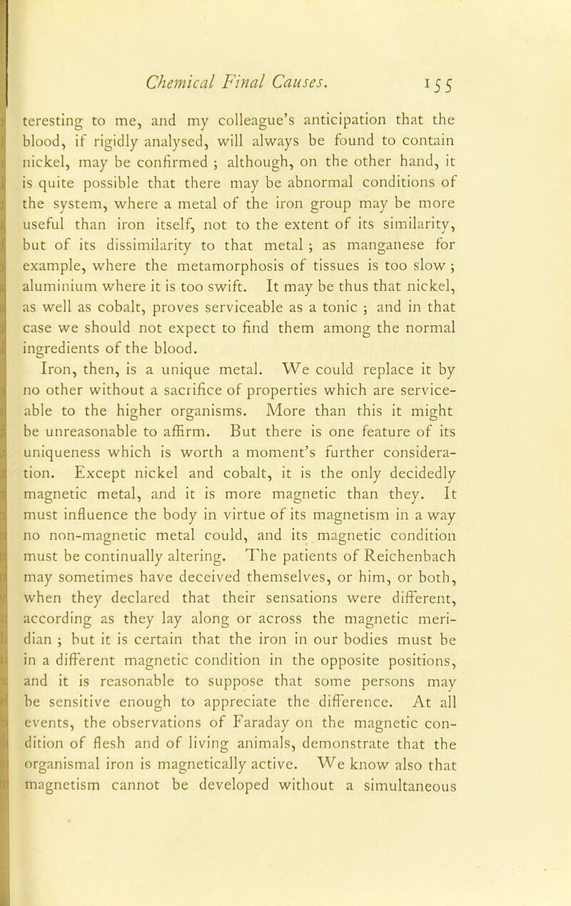 teresting to me, and my colleague's anticipation that the blood, if rigidly analysed, will always be found to contain nickel, may be confirmed ; although, on the other hand, it is quite possible that there may be abnormal conditions of the system, where a metal of the iron group may be more useful than iron itself, not to the extent of its similarity, but of its dissimilarity to that metal ; as manganese for example, where the metamorphosis of tissues is too slow ; aluminium where it is too swift. It may be thus that nickel, as well as cobalt, proves serviceable as a tonic ; and in that case we should not expect to find them among the normal ingredients of the blood. Iron, then, is a unique metal. We could replace it by no other without a sacrifice of properties which are service- able to the higher organisms. More than this it might be unreasonable to afErm. But there is one feature of its uniqueness which is worth a moment's further considera- tion. Except nickel and cobalt, it is the only decidedly magnetic metal, and it is more magnetic than they. It must influence the body in virtue of its magnetism in a way no non-magnetic metal could, and its magnetic condition must be continually altering. The patients of Reichenbach may sometimes have deceived themselves, or him, or both, when they declared that their sensations were different, according as they lay along or across the magnetic meri- dian ; but it is certain that the iron in our bodies must be in a different magnetic condition in the opposite positions, and it is reasonable to suppose that some persons may he sensitive enough to appreciate the difference. At all events, the observations of Faraday on the magnetic con- dition of flesh and of living animals, demonstrate that the organismal iron is magnetically active. We know also that magnetism cannot be developed without a simultaneous