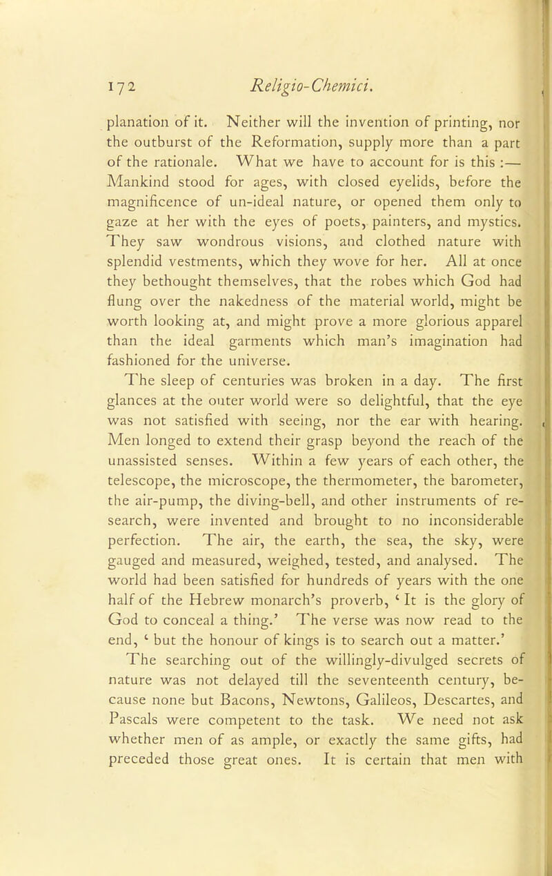 planation of it. Neither will the invention of printing, nor the outburst of the Reformation, supply more than a part of the rationale. What we have to account for is this :— Alankind stood for ages, with closed eyelids, before the magnificence of un-ideal nature, or opened them only to gaze at her with the eyes of poets, painters, and mystics. They saw wondrous visions, and clothed nature with splendid vestments, which they wove for her. All at once they bethought themselves, that the robes which God had flung over the nakedness of the material world, might be worth looking at, and might prove a more glorious apparel than the ideal garments which man's imagination had fashioned for the universe. The sleep of centuries was broken in a day. The first glances at the outer world were so delightful, that the eye was not satisfied with seeing, nor the ear with hearing. Men longed to extend their grasp beyond the reach of the unassisted senses. Within a few years of each other, the telescope, the microscope, the thermometer, the barometer, the air-pump, the diving-bell, and other instruments of re- search, were invented and brought to no inconsiderable perfection. The air, the earth, the sea, the sky, were gauged and measured, weighed, tested, and analysed. The world had been satisfied for hundreds of years with the one half of the Hebrew monarch's proverb, ' It is the glory of God to conceal a thing.' The verse was now read to the end, ' but the honour of kings is to search out a matter.' The searching out of the willingly-divulged secrets of nature was not delayed till the seventeenth century, be- cause none but Bacons, Newtons, Galileos, Descartes, and Pascals were competent to the task. We need not ask whether men of as ample, or exactly the same gifts, had preceded those great ones. It is certain that men with