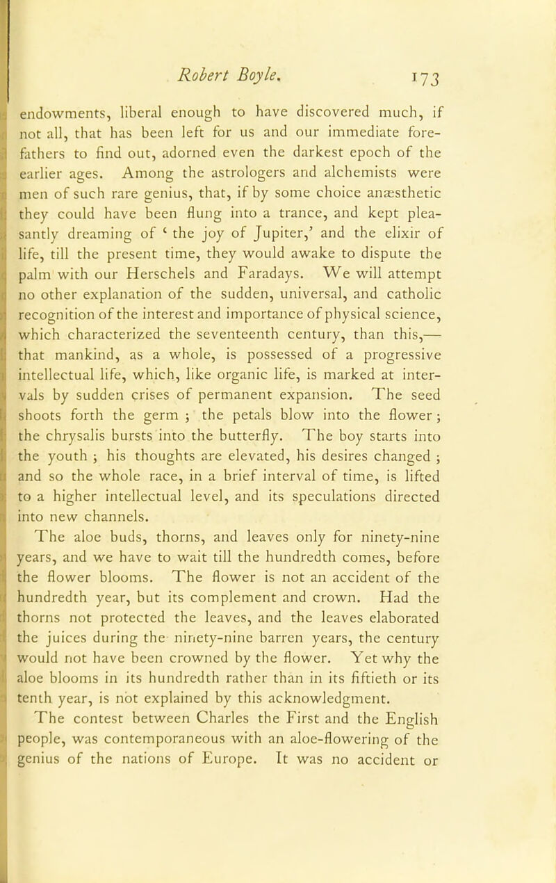 endowments, liberal enough to have discovered much, if not all, that has been left for us and our immediate fore- fathers to find out, adorned even the darkest epoch of the earlier ages. Among the astrologers and alchemists were men of such rare genius, that, if by some choice anaesthetic they could have been flung into a trance, and kept plea- santly dreaming of ' the joy of Jupiter,' and the elixir of life, till the present time, they would awake to dispute the palm with our Herschels and Faradays. We will attempt no other explanation of the sudden, universal, and catholic recognition of the interest and importance of physical science, which characterized the seventeenth century, than this,— that mankind, as a whole, is possessed of a progressive intellectual life, which, like organic life, is marked at inter- vals by sudden crises of permanent expansion. The seed shoots forth the germ ; the petals blow into the flower; the chrysalis bursts into the butterfly. The boy starts into the youth ; his thoughts are elevated, his desires changed ; and so the whole race, in a brief interval of time, is lifted to a higher intellectual level, and its speculations directed into new channels. The aloe buds, thorns, and leaves only for ninety-nine years, and we have to wait till the hundredth comes, before the flower blooms. The flower is not an accident of the hundredth year, but its complement and crown. Had the thorns not protected the leaves, and the leaves elaborated the juices during the ninety-nine barren years, the century would not have been crowned by the flower. Yet why the aloe blooms in its hundredth rather than in its fiftieth or its tenth year, is not explained by this acknowledgment. The contest between Charles the First and the English people, was contemporaneous with an aloe-flowering of the genius of the nations of Europe. It was no accident or