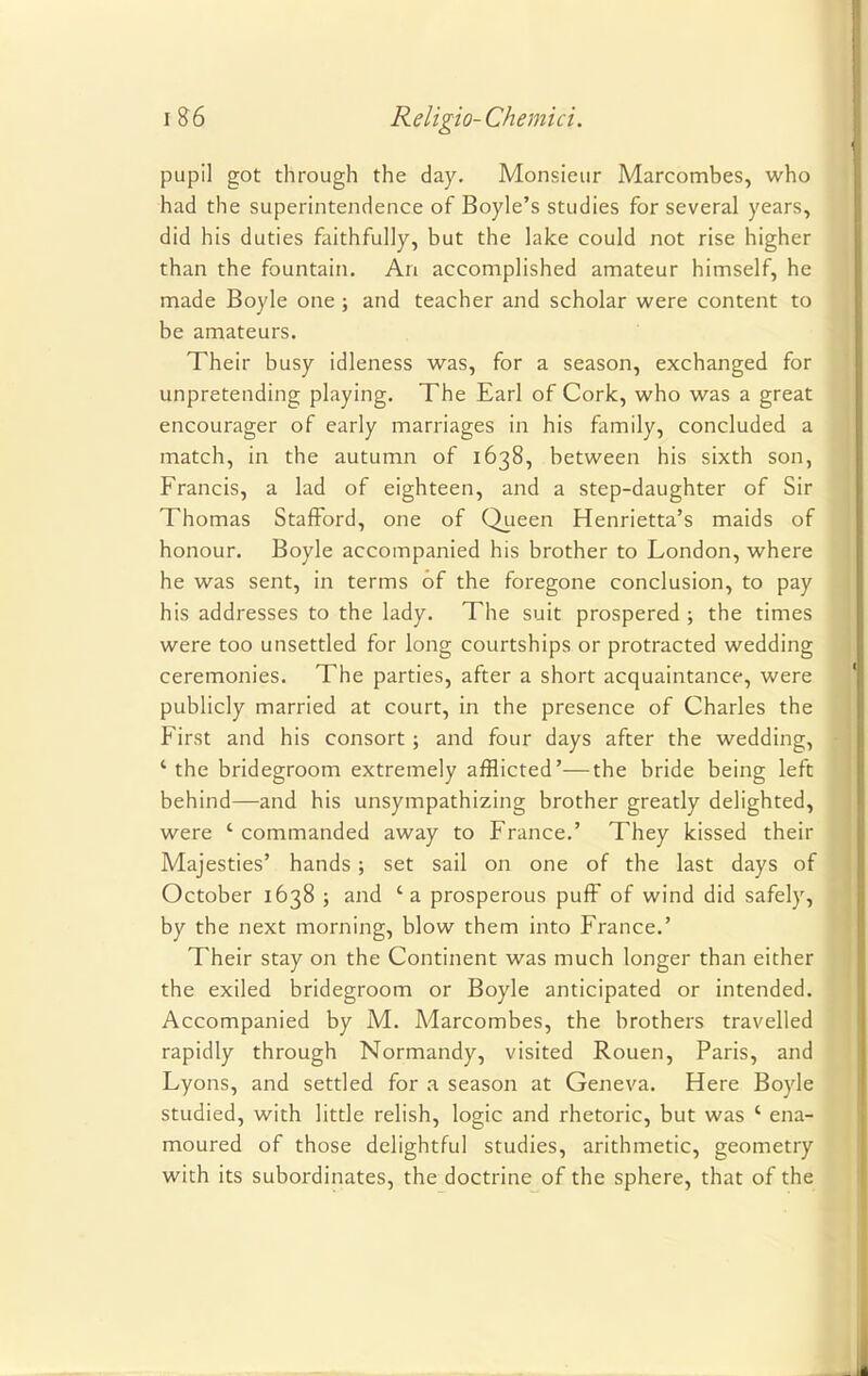 pupil got through the day. Monsieur Marcombes, who had the superintendence of Boyle's studies for several years, did his duties faithfully, but the lake could not rise higher than the fountain. An accomplished amateur himself, he made Boyle one ; and teacher and scholar were content to be amateurs. Their busy idleness was, for a season, exchanged for unpretending playing. The Earl of Cork, who was a great encourager of early marriages in his family, concluded a match, in the autumn of 1638, between his sixth son, Francis, a lad of eighteen, and a step-daughter of Sir Thomas Stafford, one of Queen Henrietta's maids of honour. Boyle accompanied his brother to London, where he was sent, in terms of the foregone conclusion, to pay his addresses to the lady. The suit prospered ; the times were too unsettled for long courtships or protracted wedding ceremonies. The parties, after a short acquaintance, were publicly married at court, in the presence of Charles the First and his consort ; and four days after the wedding, ' the bridegroom extremely afflicted'—the bride being left behind—and his unsympathizing brother greatly delighted, were ' commanded away to France.' They kissed their Majesties' hands; set sail on one of the last days of October 1638 ; and 'a prosperous puff of wind did safely, by the next morning, blow them into France.' Their stay on the Continent was much longer than either the exiled bridegroom or Boyle anticipated or intended. Accompanied by M. Marcombes, the brothers travelled rapidly through Normandy, visited Rouen, Paris, and Lyons, and settled for a season at Geneva. Here Boyle studied, with little relish, logic and rhetoric, but was ' ena- moured of those delightful studies, arithmetic, geometry with its subordinates, the doctrine of the sphere, that of the