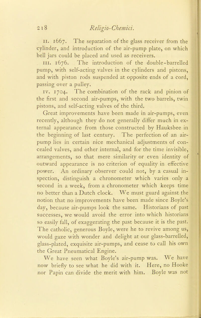 II. 1667. The separation of the glass receiver from the cylinder, and introduction of the air-pump plate, on which bell jars could be placed and used as receivers. in. 1676. The introduction of the double-barrelled pump, with self-acting valves in the cylinders and pistons, and with piston rods suspended at opposite ends of a cord, passing over a pulley. iv. 1704. The combination of the rack and pinion of the first and second air-pumps, with the two barrels, twin pistons, and self-acting valves of the third. Great improvements have been made in air-pumps, even recently, although they do not generally differ much in ex- ternal appearance from those constructed by Hauksbee in the beginning of last century. The perfection of an air- pump lies in certain nice mechanical adjustments of con- cealed valves, and other internal, and for the time invisible, arrangements, so that mere similarity or even identity of outward appearance is no criterion of equality in effective power. An ordinary observer could not, by a casual in- spection, distinguish a chronometer which varies only a second in a week, from a chronometer which keeps time no better than a Dutch clock. We must guard against the notion that no improvements have been made since Boyle's day, because air-pumps look the same. Historians of past successes, we would avoid the error into which historians so easily fall, of exaggerating the past because it is the past. The catholic, generous Boyle, were he to revive among us, would gaze with wonder and delight at our glass-barrelled, glass-plated, exquisite air-pumps, and cease to call his own the Great Pneumatical Engine. We have seen what Boyle's air-pump was. We have now briefly to see what he did with it. Here, no Hooke nor Papin can divide the merit with him. Boyle was not