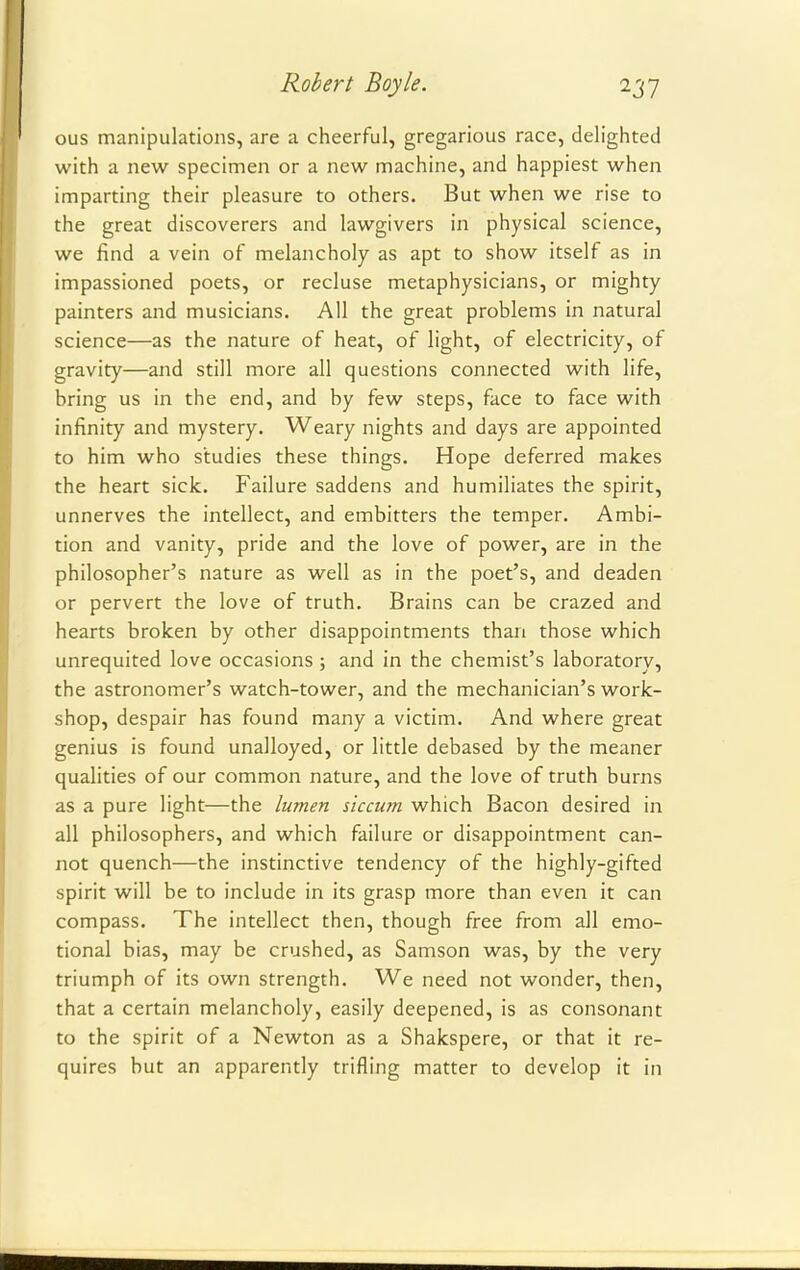 ous manipulations, are a cheerful, gregarious race, delighted with a new specimen or a new machine, and happiest when imparting their pleasure to others. But when we rise to the great discoverers and lawgivers in physical science, we find a vein of melancholy as apt to show itself as in impassioned poets, or recluse metaphysicians, or mighty painters and musicians. All the great problems in natural science—as the nature of heat, of light, of electricity, of gravity—and still more all questions connected with life, bring us in the end, and by few steps, face to face with infinity and mystery. Weary nights and days are appointed to him who studies these things. Hope deferred makes the heart sick. Failure saddens and humiliates the spirit, unnerves the intellect, and embitters the temper. Ambi- tion and vanity, pride and the love of power, are in the philosopher's nature as well as in the poet's, and deaden or pervert the love of truth. Brains can be crazed and hearts broken by other disappointments than those which unrequited love occasions ; and in the chemist's laboratory, the astronomer's watch-tower, and the mechanician's work- shop, despair has found many a victim. And where great genius is found unalloyed, or little debased by the meaner qualities of our common nature, and the love of truth burns as a pure light—the lumen siccum which Bacon desired in all philosophers, and which failure or disappointment can- not quench—the instinctive tendency of the highly-gifted spirit will be to include in its grasp more than even it can compass. The intellect then, though free from all emo- tional bias, may be crushed, as Samson was, by the very triumph of its own strength. We need not wonder, then, that a certain melancholy, easily deepened, is as consonant to the spirit of a Newton as a Shakspere, or that it re- quires but an apparently trifling matter to develop it in