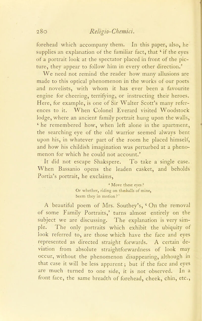 forehead which accompany them. In this paper, also, he supplies an explanation or the familiar fact, that 4 if the eyes of a portrait look at the spectator placed in front of the pic- ture, they appear to follow him in every other direction.' We need not remind the reader how many allusions are made to this optical phenomenon in the works of our poets and novelists, with whom it has ever been a favourite engine for cheering, terrifying, or instructing their heroes. Here, for example, is one of Sir Walter Scott's many refer- ences to it. When Colonel Everard visited Woodstock lodge, where an ancient family portrait hung upon the walls, ' he remembered how, when left alone in the apartment, the searching eye of the old warrior seemed always bent upon his, in whatever part of the room he placed himself, and how his childish imagination was perturbed at a pheno- menon for which he could not account.' It did not escape Shakspere. To take a single case. When Bassanio opens the leaden casket, and beholds Portia's portrait, he exclaims, ' Move these eyes ? Or whether, riding on the balls of mine, Seem they in motion?' A beautiful poem of Mrs. Southey's, ' On the removal of some Family Portraits,' turns almost entirely on the subject we are discussing. The explanation is very sim- ple. The only portraits which exhibit the ubiquity of look referred to, are those which have the face and eyes represented as directed straight forwards. A certain de- viation from absolute straightforwardness of look may occur, without the phenomenon disappearing, although in that case it will be less apparent; but if the face and eyes are much turned to one side, it is not observed. In a front face, the same breadth of forehead, cheek, chin, etc.,
