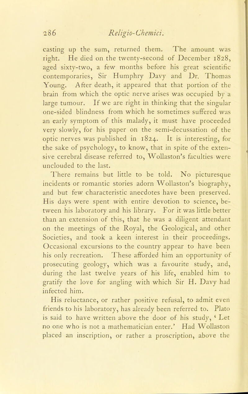 casting up the sum, returned them. The amount was right. He died on the twenty-second of December 1828, aged sixty-two, a few months before his great scientific contemporaries, Sir Humphry Davy and Dr. Thomas Young. After death, it appeared that that portion of the brain from which the optic nerve arises was occupied by a large tumour. If we are right in thinking that the singular one-sided blindness from which he sometimes suffered was an early symptom of this malady, it must have proceeded very slowly, for his paper on the semi-decussation of the optic nerves was published in 1824. It is interesting, for the sake of psychology, to know, that in spite of the exten- sive cerebral disease referred to, Wollaston's faculties were unclouded to the last. There remains but little to be told. No picturesque incidents or romantic stories adorn Wollaston's biography, and but few characteristic anecdotes have been preserved. His days were spent with entire devotion to science, be- tween his laboratory and his library. For it was little better than an extension of this, that he was a diligent attendant on the meetings of the Royal, the Geological, and other Societies, and took a keen interest in their proceedings. Occasional excursions to the country appear to have been his only recreation. These afforded him an opportunity of prosecuting geology, which was a favourite study, and, during the last twelve years of his life, enabled him to gratify the love for angling with which Sir H. Davy had infected him. His reluctance, or rather positive refusal, to admit even friends to his laboratory, has already been referred to. Plato is said to have written above the door of his study, ' Let no one who is not a mathematician enter.' Had Wollaston placed an inscription, or rather a proscription, above the