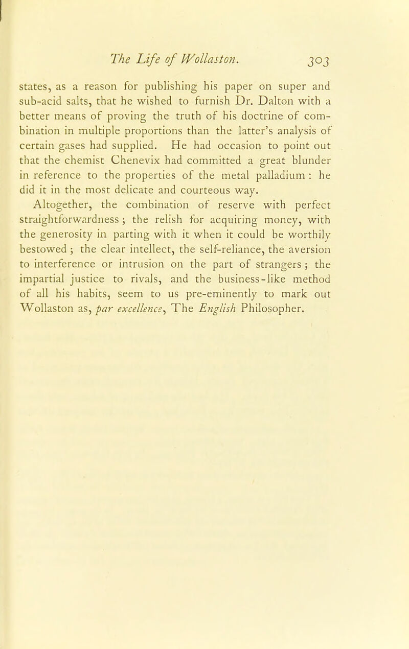 states, as a reason for publishing his paper on super and sub-acid salts, that he wished to furnish Dr. Dalton with a better means of proving the truth of his doctrine of com- bination in multiple proportions than the latter's analysis of certain gases had supplied. He had occasion to point out that the chemist Chenevix had committed a great blunder in reference to the properties of the metal palladium : he did it in the most delicate and courteous way. Altogether, the combination of reserve with perfect straightforwardness ; the relish for acquiring money, with the generosity in parting with it when it could be worthilv bestowed ; the clear intellect, the self-reliance, the aversion to interference or intrusion on the part of strangers ; the impartial justice to rivals, and the business-like method of all his habits, seem to us pre-eminently to mark out Wollaston as, par excellence, The English Philosopher.