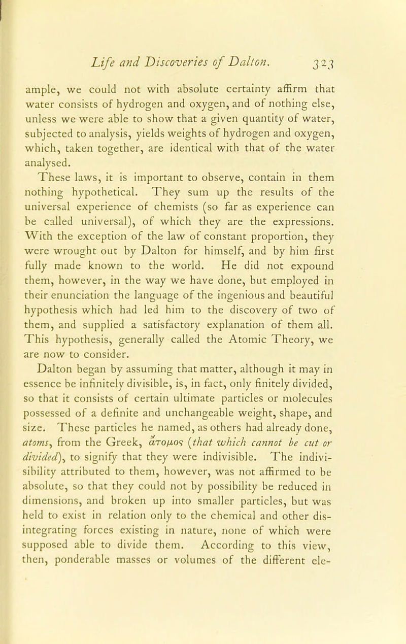 ample, we could not with absolute certainty affirm that water consists of hydrogen and oxygen, and of nothing else, unless we were able to show that a given quantity of water, subjected to analysis, yields weights of hydrogen and oxygen, which, taken together, are identical with that of the water analysed. These laws, it is important to observe, contain in them nothing hypothetical. They sum up the results of the universal experience of chemists (so far as experience can be called universal), of which they are the expressions. With the exception of the law of constant proportion, they were wrought out by Dalton for himself, and by him first fully made known to the world. He did not expound them, however, in the way we have done, but employed in their enunciation the language of the ingenious and beautiful hypothesis which had led him to the discovery of two of them, and supplied a satisfactory explanation of them all. This hypothesis, generally called the Atomic Theory, we are now to consider. Dalton began by assuming that matter, although it may in essence be infinitely divisible, is, in fact, only finitely divided, so that it consists of certain ultimate particles or molecules possessed of a definite and unchangeable weight, shape, and size. These particles he named, as others had already done, atoms, from the Greek, aTo/xo? (that which cannot be cut or divided), to signify that they were indivisible. The indivi- sibility attributed to them, however, was not affirmed to be absolute, so that they could not by possibility be reduced in dimensions, and broken up into smaller particles, but was held to exist in relation only to the chemical and other dis- integrating forces existing in nature, none of which were supposed able to divide them. According to this view, then, ponderable masses or volumes of the different ele-