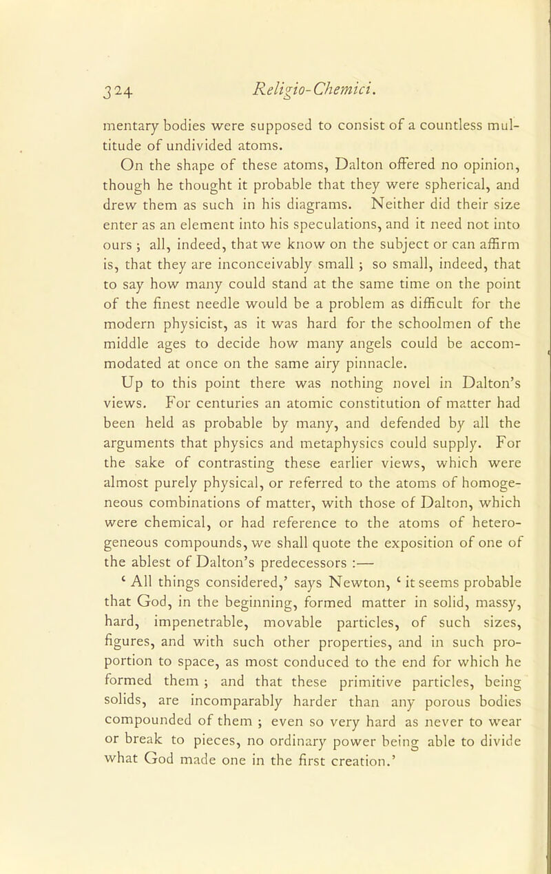 mentary bodies were supposed to consist of a countless mul- titude of undivided atoms. On the shape of these atoms, Dalton offered no opinion, though he thought it probable that they were spherical, and drew them as such in his diagrams. Neither did their size enter as an element into his speculations, and it need not into ours ; all, indeed, that we know on the subject or can affirm is, that they are inconceivably small ; so small, indeed, that to say how many could stand at the same time on the point of the finest needle would be a problem as difficult for the modern physicist, as it was hard for the schoolmen of the middle ages to decide how many angels could be accom- modated at once on the same airy pinnacle. Up to this point there was nothing novel in Dalton's views. For centuries an atomic constitution of matter had been held as probable by many, and defended by all the arguments that physics and metaphysics could supply. For the sake of contrasting these earlier views, which were almost purely physical, or referred to the atoms of homoge- neous combinations of matter, with those of Dalton, which were chemical, or had reference to the atoms of hetero- geneous compounds, we shall quote the exposition of one of the ablest of Dalton's predecessors :— 4 All things considered,' says Newton, 'itseems probable that God, in the beginning, formed matter in solid, massy, hard, impenetrable, movable particles, of such sizes, figures, and with such other properties, and in such pro- portion to space, as most conduced to the end for which he formed them ; and that these primitive particles, being solids, are incomparably harder than any porous bodies compounded of them ; even so very hard as never to wear or break to pieces, no ordinary power being able to divide what God made one in the first creation.'