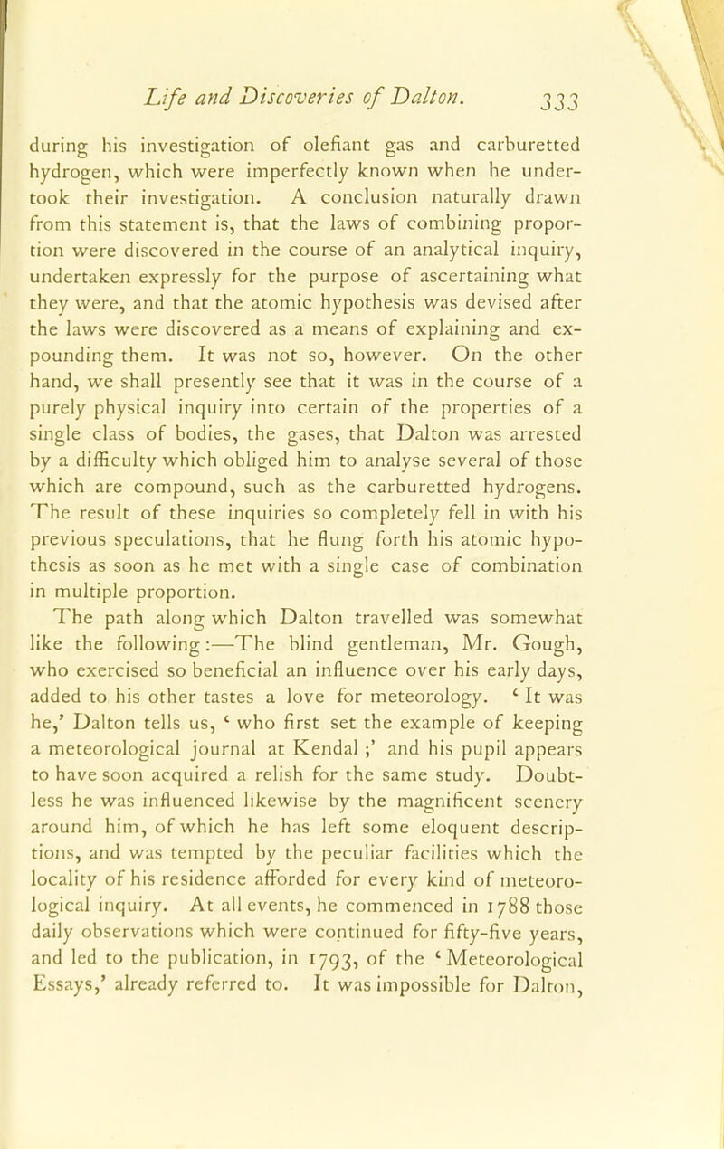 during his investigation of defiant gas and carburetted hydrogen, which were imperfectly known when he under- took their investigation. A conclusion naturally drawn from this statement is, that the laws of combining propor- tion were discovered in the course of an analytical inquiry, undertaken expressly for the purpose of ascertaining what they were, and that the atomic hypothesis was devised after the laws were discovered as a means of explaining and ex- pounding them. It was not so, however. On the other hand, we shall presently see that it was in the course of a purely physical inquiry into certain of the properties of a single class of bodies, the gases, that Dalton was arrested by a difficulty which obliged him to analyse several of those which are compound, such as the carburetted hydrogens. The result of these inquiries so completely fell in with his previous speculations, that he flung forth his atomic hypo- thesis as soon as he met with a single case of combination in multiple proportion. The path along which Dalton travelled was somewhat like the following:—-The blind gentleman, Mr. Gough, who exercised so beneficial an influence over his early days, added to his other tastes a love for meteorology. ' It was he,' Dalton tells us, ' who first set the example of keeping a meteorological journal at Kendal ;' and his pupil appears to have soon acquired a relish for the same study. Doubt- less he was influenced likewise by the magnificent scenery around him, of which he has left some eloquent descrip- tions, and was tempted by the peculiar facilities which the locality of his residence afforded for every kind of meteoro- logical inquiry. At all events, he commenced in 1788 those daily observations which were continued for fifty-five years, and led to the publication, in 1793, of the 'Meteorological Essays,' already referred to. It was impossible for Dalton,