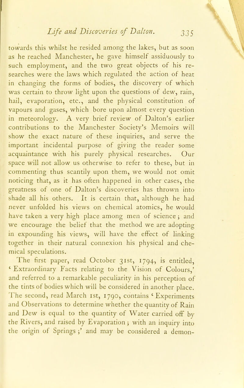 towards this whilst he resided among the lakes, but as soon as he reached Manchester, he gave himself assiduously to such employment, and the two great objects of his re- searches were the laws which regulated the action of heat in changing the forms of bodies, the discovery of which was certain to throw light upon the questions of dew, rain, hail, evaporation, etc., and the physical constitution of vapours and gases, which bore upon almost every question in meteorology. A very brief review of Dalton's earlier contributions to the Manchester Society's Memoirs will show the exact nature of these inquiries, and serve the important incidental purpose of giving the reader some acquaintance with his purely physical researches. Our space will not allow us otherwise to refer to these, but in commenting thus scantily upon them, we would not omit noticing that, as it has often happened in other cases, the greatness of one of Dalton's discoveries has thrown into shade all his others. It is certain that, although he had never unfolded his views on chemical atomics, he would have taken a very high place among men of science ; and we encourage the belief that the method we are adopting in expounding his views, will have the effect of linking together in their natural connexion his physical and che- mical speculations. The first paper, read October 31st, 1794, is entitled, ' Extraordinary Facts relating to the Vision of Colours,' and referred to a remarkable peculiarity in his perception of the tints of bodies which will be considered in another place. The second, read March 1st, 1790, contains 'Experiments and Observations to determine whether the quantity of Rain and Dew is equal to the quantity of Water carried off by the Rivers, and raised by Evaporation ; with an inquiry into the origin of Springs ;' and may be considered a demon-