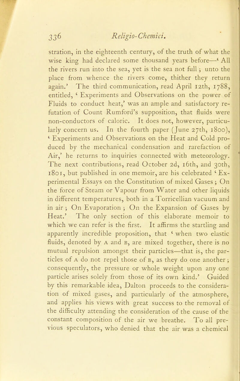 stration, in the eighteenth century, of the truth of what the wise king had declared some thousand years before—' All the rivers run into the sea, yet is the sea not full ; unto the place from whence the rivers come, thither they return again.' The third communication, read April 12th, 1788, entitled, ' Experiments and Observations on the power of Fluids to conduct heat,' was an ample and satisfactory re- futation of Count Rumford's supposition, that fluids were non-conductors of caloric. It does not, however, particu- larly concern us. In the fourth paper (June 27th, 1800), ' Experiments and Observations on the Heat and Cold pro- duced by the mechanical condensation and rarefaction of Air,' he returns to inquiries connected with meteorology. The next contributions, read October 2d, 16th, and 30th, 1801, but published in one memoir, are his celebrated 'Ex- perimental Essays on the Constitution of mixed Gases ; On the force of Steam or Vapour from Water and other liquids in different temperatures, both in a Torricellian vacuum and in air ; On Evaporation ; On the Expansion of Gases by Heat.' The only section of this elaborate memoir to which we can refer is the first. It affirms the startling and apparently incredible proposition, that ' when two elastic fluids, denoted by A and B, are mixed together, there is no mutual repulsion amongst their particles—that is, the par- ticles of A do not repel those of B, as they do one another ; consequently, the pressure or whole weight upon any one particle arises solely from those of its own kind.' Guided by this remarkable idea, Dalton proceeds to the considera- tion of mixed gases, and particularly of the atmosphere, and applies his views with great success to the removal of the difficulty attending the consideration of the cause of the constant composition of the air we breathe. To all pre- vious speculators, who denied that the air was a chemical