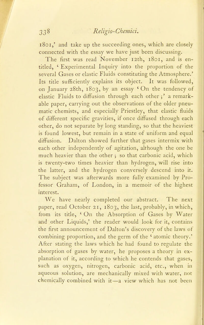 1801,' and take up the succeeding ones, which are closely connected with the essay we have just been discussing. The first was read November 12th, 1801, and is en- titled, ' Experimental Inquiry into the proportion of the several Gases or elastic Fluids constituting the Atmosphere.' Its title sufficiently explains its object. It was followed, on January 28th, 1803, by an essay 'On the tendency of elastic Fluids to diffusion through each other;' a remark- able paper, carrying out the observations of the older pneu- matic chemists, and especially Priestley, that elastic fluids of different specific gravities, if once diffused through each other, do not separate by long standing, so that the heaviest is found lowest, but remain in a state of uniform and equal diffusion. Dalton showed further that gases intermix with each other independently of agitation, although the one be much heavier than the other ; so that carbonic acid, which is twenty-two times heavier than hydrogen, will rise into the latter, and the hydrogen conversely descend into it. The subject was afterwards more fully examined by Pro- fessor Graham, of London, in a memoir of the highest interest. We have nearly completed our abstract. The next paper, read October 21, 1803, the last, probably, in which, from its title, ' On the Absorption of Gases by Water and other Liquids,' the reader would look for it, contains the first announcement of Dalton's discovery of the laws of combining proportion, and the germ of the ' atomic theory.' After stating the laws which he had found to regulate the absorption of gases by water, he proposes a theory in ex- planation of it, according to which he contends that gases, such as oxygen, nitrogen, carbonic acid, etc., when in aqueous solution, are mechanically mixed with water, not chemically combined with it—a view which has not been