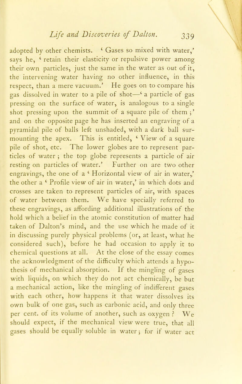 adopted by other chemists. ' Gases so mixed with water,' says he, ' retain their elasticity or repulsive power among their own particles, just the same in the water as out of it, the intervening water having no other influence, in this respect, than a mere vacuum.' He goes on to compare his gas dissolved in water to a pile of shot—' a particle of gas pressing on the surface of water, is analogous to a single shot pressing upon the summit of a square pile of them and on the opposite page he has inserted an engraving of a pyramidal pile of balls left unshaded, with a dark ball sur- mounting the apex. This is entitled, ' View of a square pile of shot, etc. The lower globes are to represent par- ticles of water ; the top globe represents a particle of air resting on particles of water.' Further on are two other engravings, the one of a ' Horizontal view of air in water,,' the other a ' Profile view of air in water,' in which dots and crosses are taken to represent particles of air, with spaces of water between them. We have specially referred to these engravings, as affording additional illustrations of the hold which a belief in the atomic constitution of matter had taken of Dalton's mind, and the use which he made of it in discussing purely physical problems (or, at least, what he considered such), before he had occasion to apply it to chemical questions at all. At the close of the essay comes the acknowledgment of the difficulty which attends a hypo- thesis of mechanical absorption. If the mingling of gases with liquids, on which they do not act chemically, be but a mechanical action, like the mingling of indifferent gases with each other, how happens it that water dissolves its own bulk of one gas, such as carbonic acid, and only three per cent, of its volume of another, such as oxygen ? We should expect, if the mechanical view were true, that all gases should be equally soluble in water; for if water act