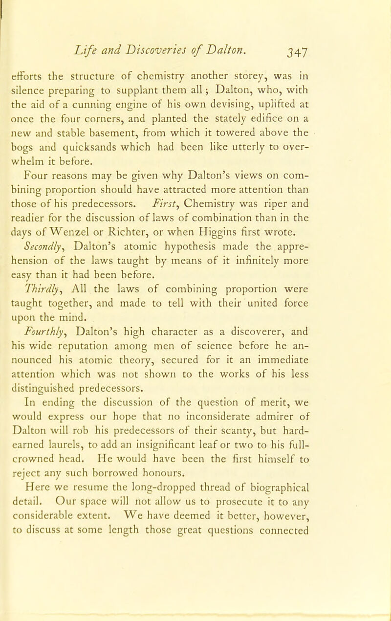 efforts the structure of chemistry another storey, was in silence preparing to supplant them all; Dalton, who, with the aid of a cunning engine of his own devising, uplifted at once the four corners, and planted the stately edifice on a new and stable basement, from which it towered above the bogs and quicksands which had been like utterly to over- whelm it before. Four reasons may be given why Dalton's views on com- bining proportion should have attracted more attention than those of his predecessors. First, Chemistry was riper and readier for the discussion of laws of combination than in the days of Wenzel or Richter, or when Higgins first wrote. Secondly, Dalton's atomic hypothesis made the appre- hension of the laws taught by means of it infinitely more easy than it had been before. Thirdly, All the laws of combining proportion were taught together, and made to tell with their united force upon the mind. Fourthly, Dalton's high character as a discoverer, and his wide reputation among men of science before he an- nounced his atomic theory, secured for it an immediate attention which was not shown to the works of his less distinguished predecessors. In ending the discussion of the question of merit, we would express our hope that no inconsiderate admirer of Dalton will rob his predecessors of their scanty, but hard- earned laurels, to add an insignificant leaf or two to his full- crowned head. He would have been the first himself to reject any such borrowed honours. Here we resume the long-dropped thread of biographical detail. Our space will not allow us to prosecute it to any considerable extent. We have deemed it better, however, to discuss at some length those great questions connected