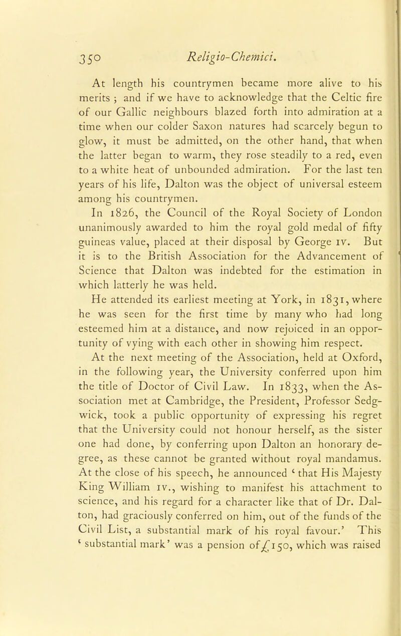 At length his countrymen became more alive to his merits ; and if we have to acknowledge that the Celtic fire of our Gallic neighbours blazed forth into admiration at a time when our colder Saxon natures had scarcely begun to glow, it must be admitted, on the other hand, that when the latter began to warm, they rose steadily to a red, even to a white heat of unbounded admiration. For the last ten years of his life, Dalton was the object of universal esteem among his countrymen. In 1826, the Council of the Royal Society of London unanimously awarded to him the royal gold medal of fifty guineas value, placed at their disposal by George iv. But it is to the British Association for the Advancement of Science that Dalton was indebted for the estimation in which latterly he was held. He attended its earliest meeting at York, in 1831, where he was seen for the first time by many who had long esteemed him at a distance, and now rejoiced in an oppor- tunity of vying with each other in showing him respect. At the next meeting of the Association, held at Oxford, in the following year, the University conferred upon him the title of Doctor of Civil Law. In 1833, when the As- sociation met at Cambridge, the President, Professor Sedg- wick, took a public opportunity of expressing his regret that the University could not honour herself, as the sister one had done, by conferring upon Dalton an honorary de- gree, as these cannot be granted without royal mandamus. At the close of his speech, he announced ' that His Majesty King William iv., wishing to manifest his attachment to science, and his regard for a character like that of Dr. Dal- ton, had graciously conferred on him, out of the funds of the Civil List, a substantial mark of his royal favour.' This ' substantial mark' was a pension 0^150, which was raised