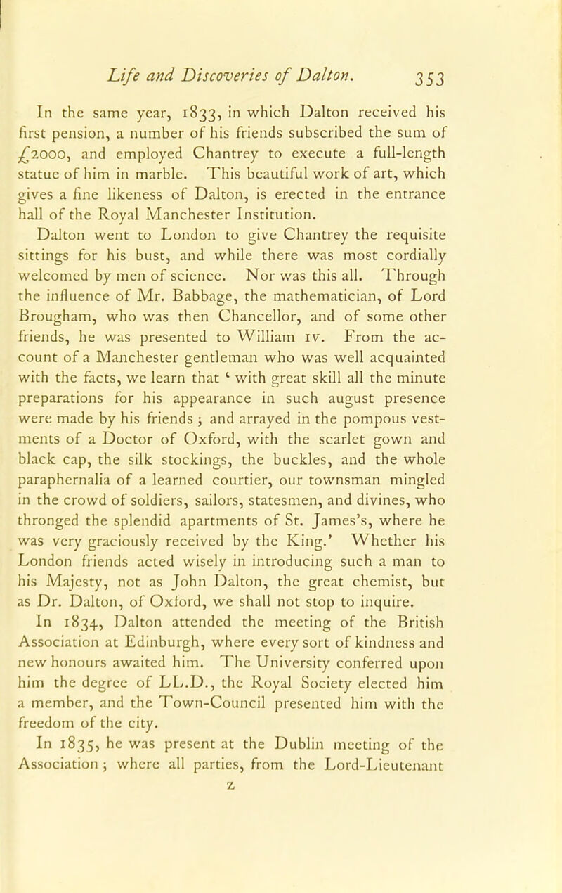 In the same year, 1833, in which Dalton received his first pension, a number of his friends subscribed the sum of ^,2000, and employed Chantrey to execute a full-length statue of him in marble. This beautiful work of art, which gives a fine likeness of Dalton, is erected in the entrance hall of the Royal Manchester Institution. Dalton went to London to give Chantrey the requisite sittings for his bust, and while there was most cordially welcomed by men of science. Nor was this all. Through the influence of Mr. Babbage, the mathematician, of Lord Brougham, who was then Chancellor, and of some other friends, he was presented to William iv. From the ac- count of a Manchester gentleman who was well acquainted with the facts, we learn that 1 with great skill all the minute preparations for his appearance in such august presence were made by his friends ; and arrayed in the pompous vest- ments of a Doctor of Oxford, with the scarlet gown and black cap, the silk stockings, the buckles, and the whole paraphernalia of a learned courtier, our townsman mingled in the crowd of soldiers, sailors, statesmen, and divines, who thronged the splendid apartments of St. James's, where he was very graciously received by the King.' Whether his London friends acted wisely in introducing such a man to his Majesty, not as John Dalton, the great chemist, but as Dr. Dalton, of Oxford, we shall not stop to inquire. In 1834, Dalton attended the meeting of the British Association at Edinburgh, where every sort of kindness and new honours awaited him. The University conferred upon him the degree of LL.D., the Royal Society elected him a member, and the Town-Council presented him with the freedom of the city. In 1835, he was present at the Dublin meeting of the Association ; where all parties, from the Lord-Lieutenant z